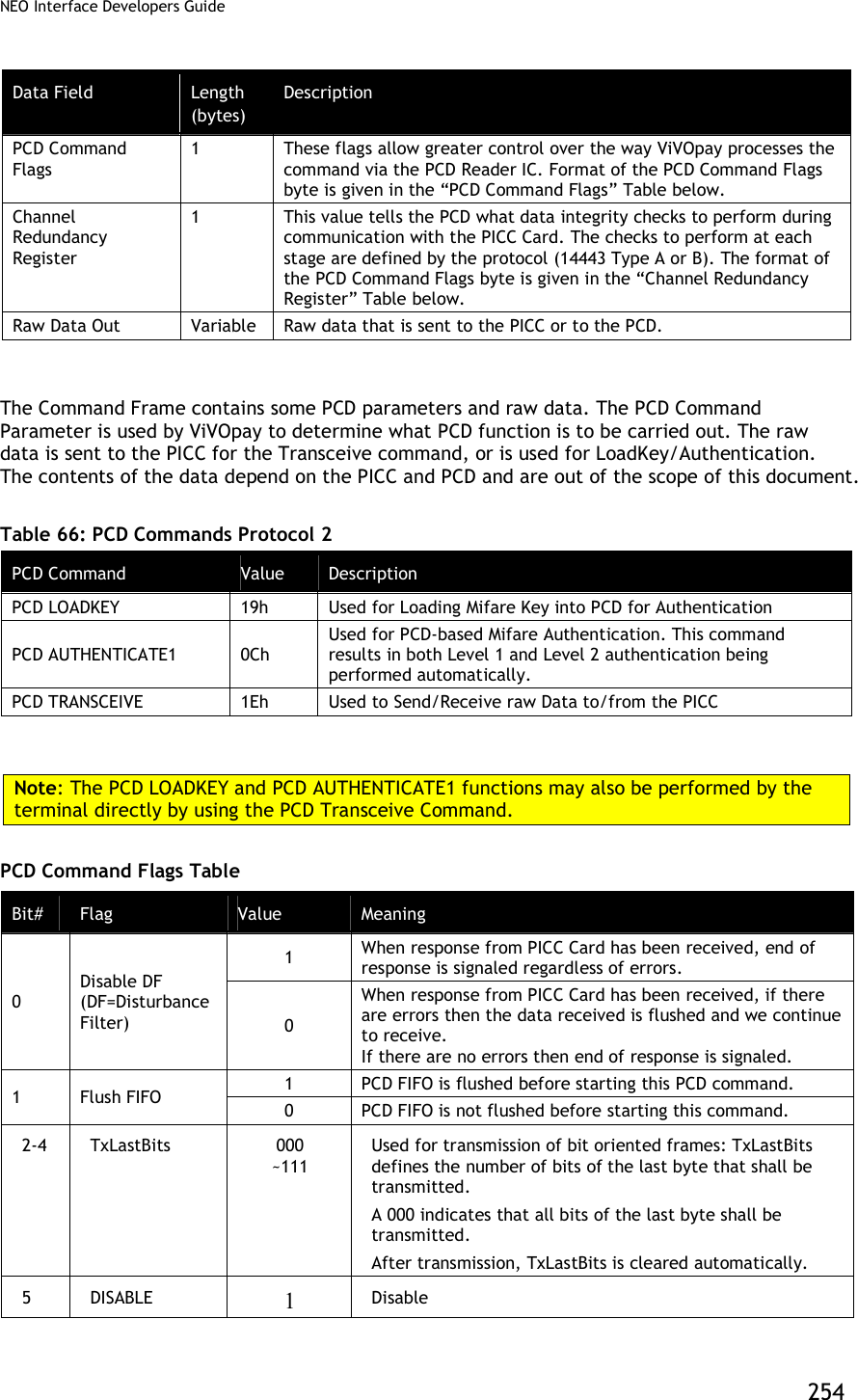 NEO Interface Developers Guide           254 Data Field  Length (bytes) Description PCD Command Flags 1 These flags allow greater control over the way ViVOpay processes the command via the PCD Reader IC. Format of the PCD Command Flags byte is given in the “PCD Command Flags” Table below. Channel Redundancy Register 1 This value tells the PCD what data integrity checks to perform during communication with the PICC Card. The checks to perform at each stage are defined by the protocol (14443 Type A or B). The format of the PCD Command Flags byte is given in the “Channel Redundancy Register” Table below. Raw Data Out Variable Raw data that is sent to the PICC or to the PCD.  The Command Frame contains some PCD parameters and raw data. The PCD Command Parameter is used by ViVOpay to determine what PCD function is to be carried out. The raw data is sent to the PICC for the Transceive command, or is used for LoadKey/Authentication. The contents of the data depend on the PICC and PCD and are out of the scope of this document.  Table 66: PCD Commands Protocol 2 PCD Command  Value  Description PCD LOADKEY 19h Used for Loading Mifare Key into PCD for Authentication PCD AUTHENTICATE1  0Ch Used for PCD-based Mifare Authentication. This command results in both Level 1 and Level 2 authentication being performed automatically. PCD TRANSCEIVE 1Eh Used to Send/Receive raw Data to/from the PICC  Note: The PCD LOADKEY and PCD AUTHENTICATE1 functions may also be performed by the terminal directly by using the PCD Transceive Command. PCD Command Flags Table Bit#  Flag  Value  Meaning 0 Disable DF (DF=Disturbance Filter) 1 When response from PICC Card has been received, end of response is signaled regardless of errors. 0 When response from PICC Card has been received, if there are errors then the data received is flushed and we continue to receive.  If there are no errors then end of response is signaled. 1  Flush FIFO 1 PCD FIFO is flushed before starting this PCD command. 0 PCD FIFO is not flushed before starting this command. 2-4 TxLastBits  000 ~111 Used for transmission of bit oriented frames: TxLastBits defines the number of bits of the last byte that shall be transmitted.  A 000 indicates that all bits of the last byte shall be transmitted. After transmission, TxLastBits is cleared automatically. 5  DISABLE  1  Disable 