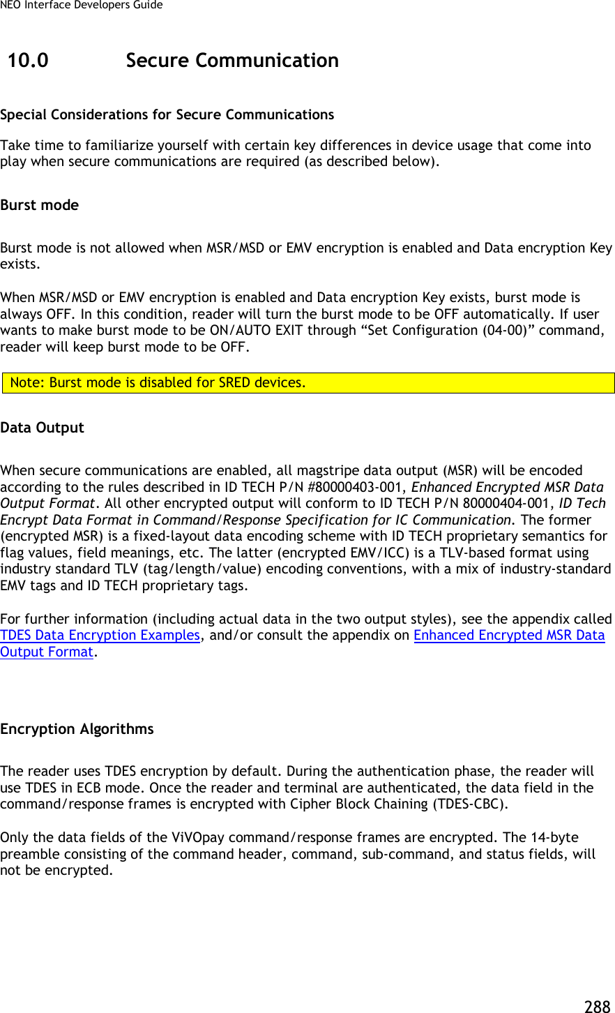 NEO Interface Developers Guide           288 10.0 Secure Communication Special Considerations for Secure Communications Take time to familiarize yourself with certain key differences in device usage that come into play when secure communications are required (as described below).  Burst mode Burst mode is not allowed when MSR/MSD or EMV encryption is enabled and Data encryption Key exists. When MSR/MSD or EMV encryption is enabled and Data encryption Key exists, burst mode is always OFF. In this condition, reader will turn the burst mode to be OFF automatically. If user wants to make burst mode to be ON/AUTO EXIT through “Set Configuration (04-00)” command, reader will keep burst mode to be OFF. Note: Burst mode is disabled for SRED devices. Data Output When secure communications are enabled, all magstripe data output (MSR) will be encoded according to the rules described in ID TECH P/N #80000403-001, Enhanced Encrypted MSR Data Output Format. All other encrypted output will conform to ID TECH P/N 80000404-001, ID Tech Encrypt Data Format in Command/Response Specification for IC Communication. The former (encrypted MSR) is a fixed-layout data encoding scheme with ID TECH proprietary semantics for flag values, field meanings, etc. The latter (encrypted EMV/ICC) is a TLV-based format using industry standard TLV (tag/length/value) encoding conventions, with a mix of industry-standard EMV tags and ID TECH proprietary tags.  For further information (including actual data in the two output styles), see the appendix called TDES Data Encryption Examples, and/or consult the appendix on Enhanced Encrypted MSR Data Output Format.  Encryption Algorithms The reader uses TDES encryption by default. During the authentication phase, the reader will use TDES in ECB mode. Once the reader and terminal are authenticated, the data field in the command/response frames is encrypted with Cipher Block Chaining (TDES-CBC). Only the data fields of the ViVOpay command/response frames are encrypted. The 14-byte preamble consisting of the command header, command, sub-command, and status fields, will not be encrypted. 