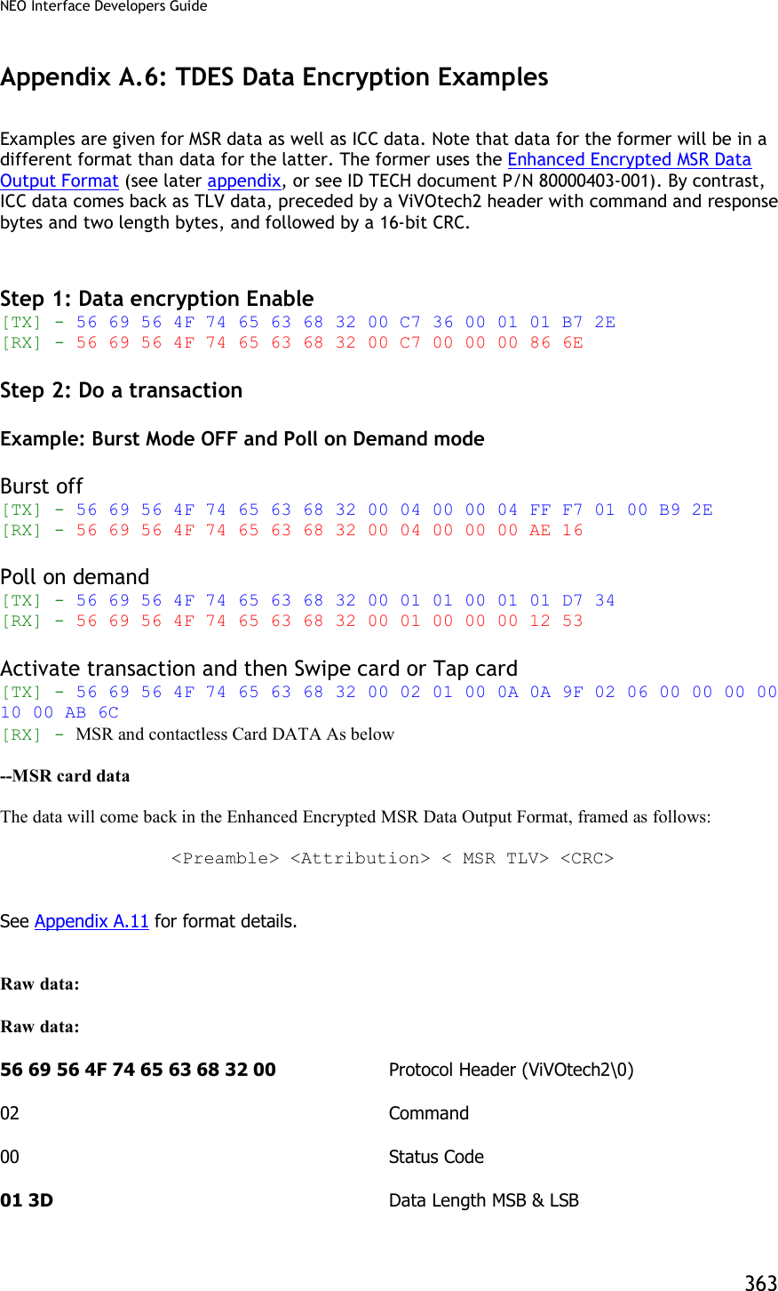 NEO Interface Developers Guide           363 Appendix A.6: TDES Data Encryption Examples  Examples are given for MSR data as well as ICC data. Note that data for the former will be in a different format than data for the latter. The former uses the Enhanced Encrypted MSR Data Output Format (see later appendix, or see ID TECH document P/N 80000403-001). By contrast, ICC data comes back as TLV data, preceded by a ViVOtech2 header with command and response bytes and two length bytes, and followed by a 16-bit CRC.   Step 1: Data encryption Enable [TX] - 56 69 56 4F 74 65 63 68 32 00 C7 36 00 01 01 B7 2E  [RX] - 56 69 56 4F 74 65 63 68 32 00 C7 00 00 00 86 6E  Step 2: Do a transaction  Example: Burst Mode OFF and Poll on Demand mode  Burst off [TX] - 56 69 56 4F 74 65 63 68 32 00 04 00 00 04 FF F7 01 00 B9 2E  [RX] - 56 69 56 4F 74 65 63 68 32 00 04 00 00 00 AE 16  Poll on demand [TX] - 56 69 56 4F 74 65 63 68 32 00 01 01 00 01 01 D7 34  [RX] - 56 69 56 4F 74 65 63 68 32 00 01 00 00 00 12 53  Activate transaction and then Swipe card or Tap card [TX] - 56 69 56 4F 74 65 63 68 32 00 02 01 00 0A 0A 9F 02 06 00 00 00 00 10 00 AB 6C  [RX] - MSR and contactless Card DATA As below  --MSR card data  The data will come back in the Enhanced Encrypted MSR Data Output Format, framed as follows:  &lt;Preamble&gt; &lt;Attribution&gt; &lt; MSR TLV&gt; &lt;CRC&gt;   See Appendix A.11 for format details.   Raw data:     Raw data:     56 69 56 4F 74 65 63 68 32 00     Protocol Header (ViVOtech2\0)  02              Command   00            Status Code  01 3D            Data Length MSB &amp; LSB 