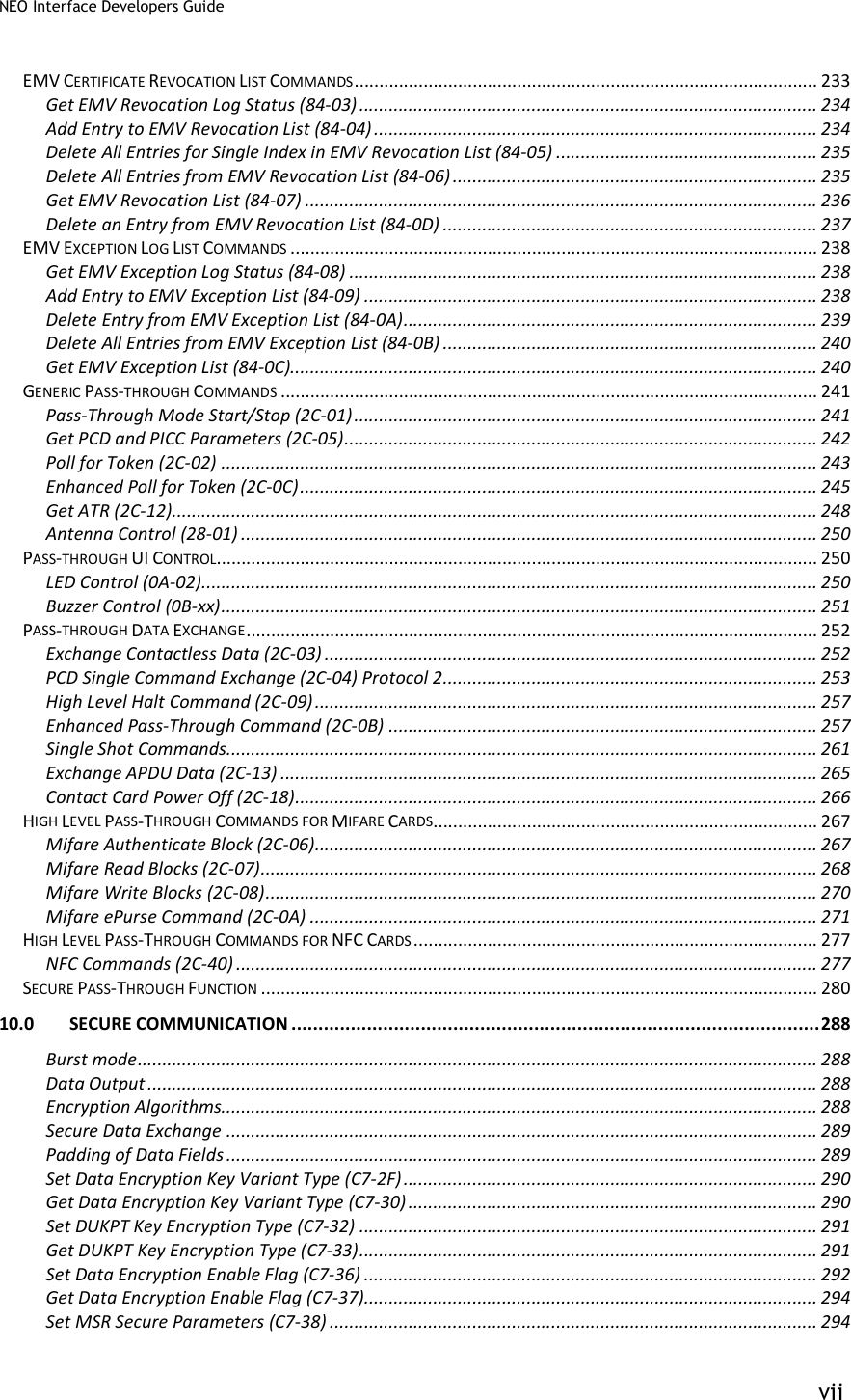 NEO Interface Developers Guide           vii EMV CERTIFICATE REVOCATION LIST COMMANDS .............................................................................................. 233 Get EMV Revocation Log Status (84-03) ............................................................................................. 234 Add Entry to EMV Revocation List (84-04) .......................................................................................... 234 Delete All Entries for Single Index in EMV Revocation List (84-05) ..................................................... 235 Delete All Entries from EMV Revocation List (84-06) .......................................................................... 235 Get EMV Revocation List (84-07) ........................................................................................................ 236 Delete an Entry from EMV Revocation List (84-0D) ............................................................................ 237 EMV EXCEPTION LOG LIST COMMANDS ........................................................................................................... 238 Get EMV Exception Log Status (84-08) ............................................................................................... 238 Add Entry to EMV Exception List (84-09) ............................................................................................ 238 Delete Entry from EMV Exception List (84-0A) .................................................................................... 239 Delete All Entries from EMV Exception List (84-0B) ............................................................................ 240 Get EMV Exception List (84-0C)........................................................................................................... 240 GENERIC PASS-THROUGH COMMANDS ............................................................................................................. 241 Pass-Through Mode Start/Stop (2C-01) .............................................................................................. 241 Get PCD and PICC Parameters (2C-05) ................................................................................................ 242 Poll for Token (2C-02) ......................................................................................................................... 243 Enhanced Poll for Token (2C-0C) ......................................................................................................... 245 Get ATR (2C-12)................................................................................................................................... 248 Antenna Control (28-01) ..................................................................................................................... 250 PASS-THROUGH UI CONTROL .......................................................................................................................... 250 LED Control (0A-02) ............................................................................................................................. 250 Buzzer Control (0B-xx) ......................................................................................................................... 251 PASS-THROUGH DATA EXCHANGE .................................................................................................................... 252 Exchange Contactless Data (2C-03) .................................................................................................... 252 PCD Single Command Exchange (2C-04) Protocol 2 ............................................................................ 253 High Level Halt Command (2C-09) ...................................................................................................... 257 Enhanced Pass-Through Command (2C-0B) ....................................................................................... 257 Single Shot Commands........................................................................................................................ 261 Exchange APDU Data (2C-13) ............................................................................................................. 265 Contact Card Power Off (2C-18) .......................................................................................................... 266 HIGH LEVEL PASS-THROUGH COMMANDS FOR MIFARE CARDS .............................................................................. 267 Mifare Authenticate Block (2C-06) ...................................................................................................... 267 Mifare Read Blocks (2C-07) ................................................................................................................. 268 Mifare Write Blocks (2C-08) ................................................................................................................ 270 Mifare ePurse Command (2C-0A) ....................................................................................................... 271 HIGH LEVEL PASS-THROUGH COMMANDS FOR NFC CARDS .................................................................................. 277 NFC Commands (2C-40) ...................................................................................................................... 277 SECURE PASS-THROUGH FUNCTION ................................................................................................................. 280 10.0 SECURE COMMUNICATION .................................................................................................. 288 Burst mode .......................................................................................................................................... 288 Data Output ........................................................................................................................................ 288 Encryption Algorithms......................................................................................................................... 288 Secure Data Exchange ........................................................................................................................ 289 Padding of Data Fields ........................................................................................................................ 289 Set Data Encryption Key Variant Type (C7-2F) .................................................................................... 290 Get Data Encryption Key Variant Type (C7-30) ................................................................................... 290 Set DUKPT Key Encryption Type (C7-32) ............................................................................................. 291 Get DUKPT Key Encryption Type (C7-33) ............................................................................................. 291 Set Data Encryption Enable Flag (C7-36) ............................................................................................ 292 Get Data Encryption Enable Flag (C7-37)............................................................................................ 294 Set MSR Secure Parameters (C7-38) ................................................................................................... 294 