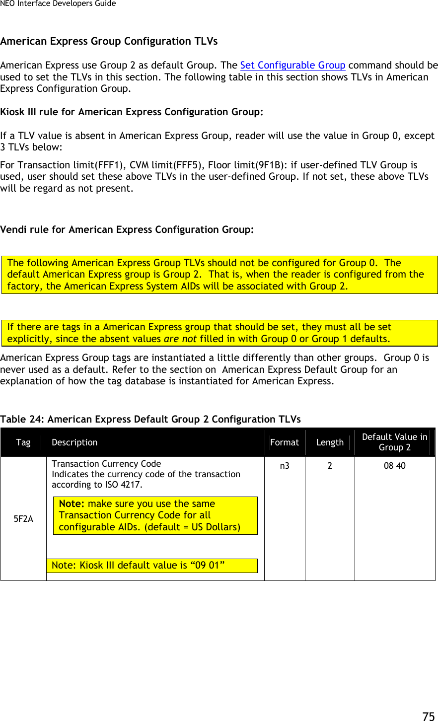 NEO Interface Developers Guide           75 American Express Group Configuration TLVs American Express use Group 2 as default Group. The Set Configurable Group command should be used to set the TLVs in this section. The following table in this section shows TLVs in American Express Configuration Group.  Kiosk III rule for American Express Configuration Group:  If a TLV value is absent in American Express Group, reader will use the value in Group 0, except 3 TLVs below: For Transaction limit(FFF1), CVM limit(FFF5), Floor limit(9F1B): if user-defined TLV Group is used, user should set these above TLVs in the user-defined Group. If not set, these above TLVs will be regard as not present.   Vendi rule for American Express Configuration Group:  The following American Express Group TLVs should not be configured for Group 0.  The default American Express group is Group 2.  That is, when the reader is configured from the factory, the American Express System AIDs will be associated with Group 2.  If there are tags in a American Express group that should be set, they must all be set explicitly, since the absent values are not filled in with Group 0 or Group 1 defaults. American Express Group tags are instantiated a little differently than other groups.  Group 0 is never used as a default. Refer to the section on  American Express Default Group for an explanation of how the tag database is instantiated for American Express.  Table 24: American Express Default Group 2 Configuration TLVs Tag  Description  Format Length  Default Value in Group 2 5F2A Transaction Currency Code  Indicates the currency code of the transaction according to ISO 4217.  Note: make sure you use the same Transaction Currency Code for all configurable AIDs. (default = US Dollars)   Note: Kiosk III default value is “09 01” n3  2  08 40 