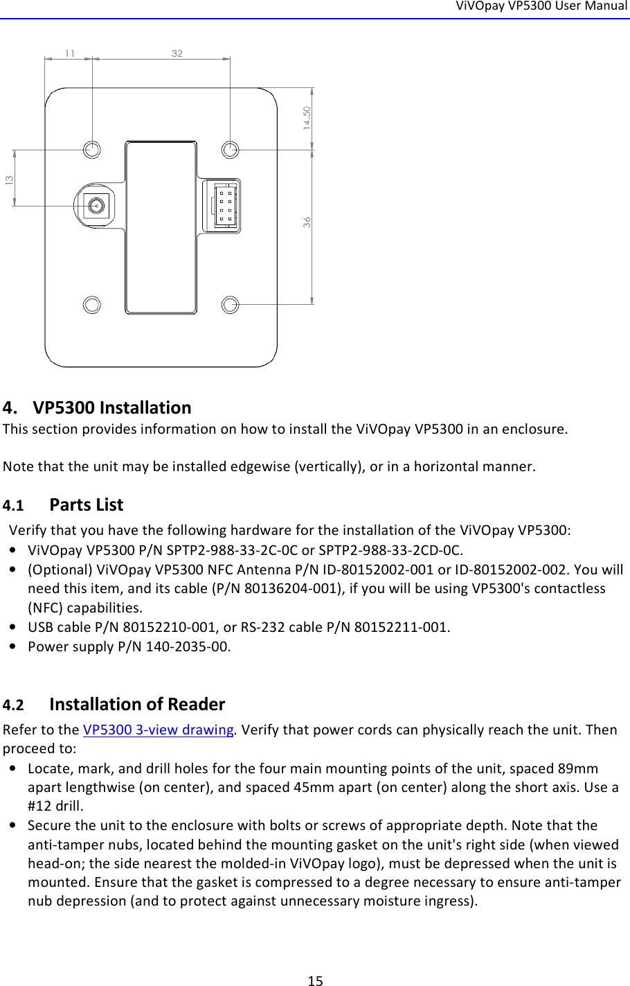  ViVOpay VP5300 User Manual   15    4. VP5300 Installation This section provides information on how to install the ViVOpay VP5300 in an enclosure.  Note that the unit may be installed edgewise (vertically), or in a horizontal manner. 4.1 Parts List Verify that you have the following hardware for the installation of the ViVOpay VP5300: • ViVOpay VP5300 P/N SPTP2-988-33-2C-0C or SPTP2-988-33-2CD-0C. • (Optional) ViVOpay VP5300 NFC Antenna P/N ID-80152002-001 or ID-80152002-002. You will need this item, and its cable (P/N 80136204-001), if you will be using VP5300&apos;s contactless (NFC) capabilities. • USB cable P/N 80152210-001, or RS-232 cable P/N 80152211-001. • Power supply P/N 140-2035-00.  4.2 Installation of Reader Refer to the VP5300 3-view drawing. Verify that power cords can physically reach the unit. Then proceed to: • Locate, mark, and drill holes for the four main mounting points of the unit, spaced 89mm apart lengthwise (on center), and spaced 45mm apart (on center) along the short axis. Use a #12 drill.  • Secure the unit to the enclosure with bolts or screws of appropriate depth. Note that the anti-tamper nubs, located behind the mounting gasket on the unit&apos;s right side (when viewed head-on; the side nearest the molded-in ViVOpay logo), must be depressed when the unit is mounted. Ensure that the gasket is compressed to a degree necessary to ensure anti-tamper nub depression (and to protect against unnecessary moisture ingress).   