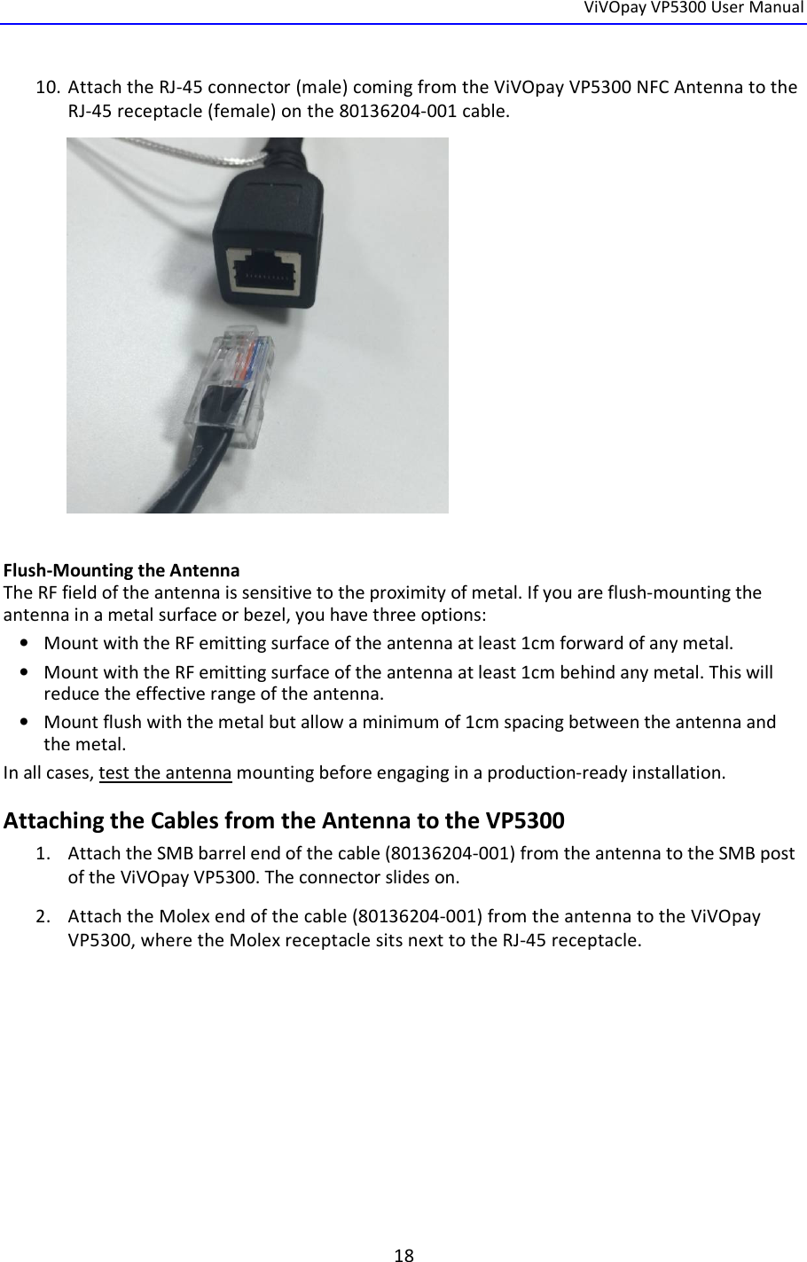  ViVOpay VP5300 User Manual   18  10. Attach the RJ-45 connector (male) coming from the ViVOpay VP5300 NFC Antenna to the RJ-45 receptacle (female) on the 80136204-001 cable.            Flush-Mounting the Antenna The RF field of the antenna is sensitive to the proximity of metal. If you are flush-mounting the antenna in a metal surface or bezel, you have three options: • Mount with the RF emitting surface of the antenna at least 1cm forward of any metal. • Mount with the RF emitting surface of the antenna at least 1cm behind any metal. This will reduce the effective range of the antenna. • Mount flush with the metal but allow a minimum of 1cm spacing between the antenna and the metal. In all cases, test the antenna mounting before engaging in a production-ready installation.  Attaching the Cables from the Antenna to the VP5300 1. Attach the SMB barrel end of the cable (80136204-001) from the antenna to the SMB post of the ViVOpay VP5300. The connector slides on. 2. Attach the Molex end of the cable (80136204-001) from the antenna to the ViVOpay VP5300, where the Molex receptacle sits next to the RJ-45 receptacle.     
