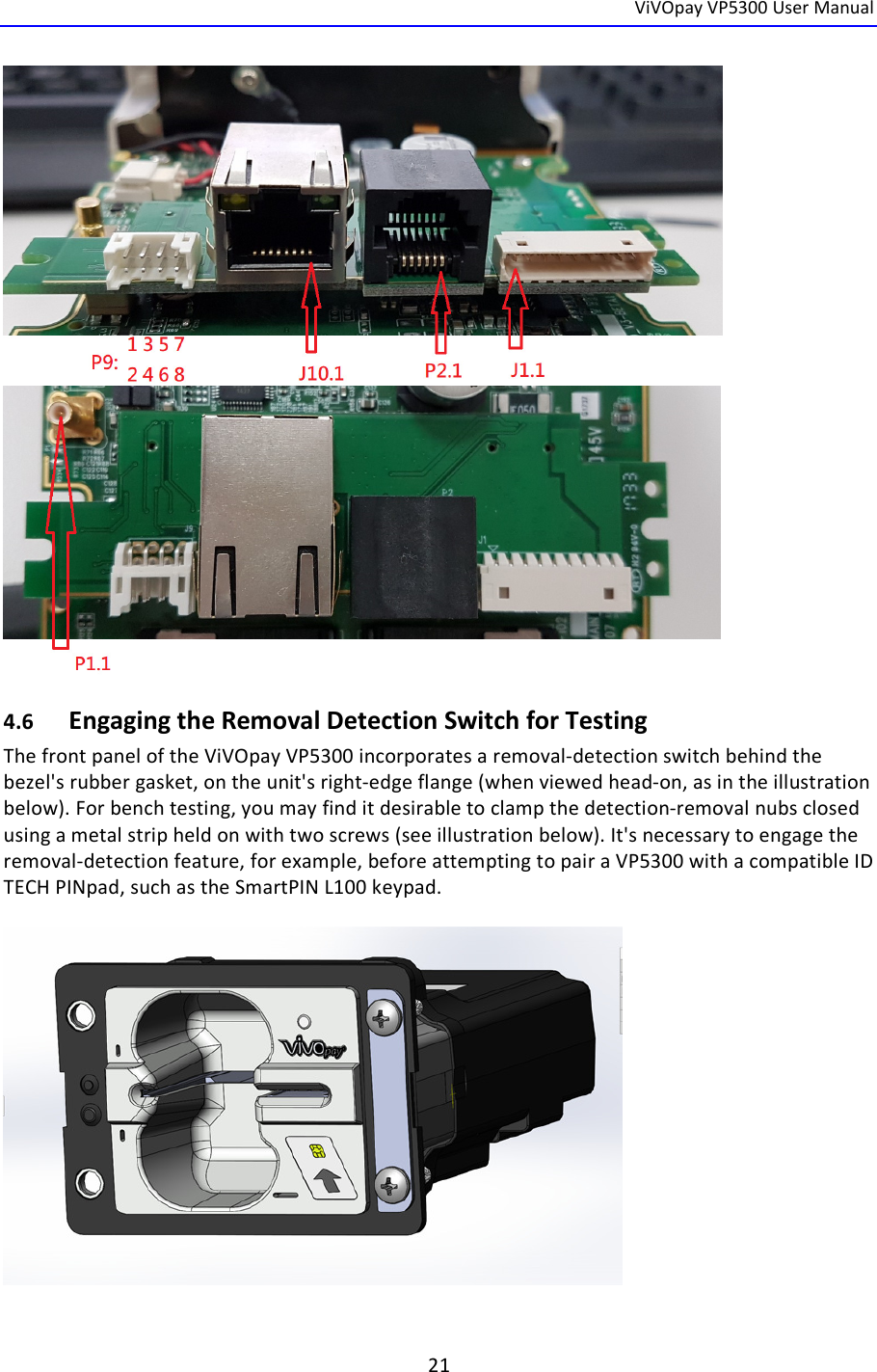  ViVOpay VP5300 User Manual   21    4.6 Engaging the Removal Detection Switch for Testing The front panel of the ViVOpay VP5300 incorporates a removal-detection switch behind the bezel&apos;s rubber gasket, on the unit&apos;s right-edge flange (when viewed head-on, as in the illustration below). For bench testing, you may find it desirable to clamp the detection-removal nubs closed using a metal strip held on with two screws (see illustration below). It&apos;s necessary to engage the removal-detection feature, for example, before attempting to pair a VP5300 with a compatible ID TECH PINpad, such as the SmartPIN L100 keypad.    