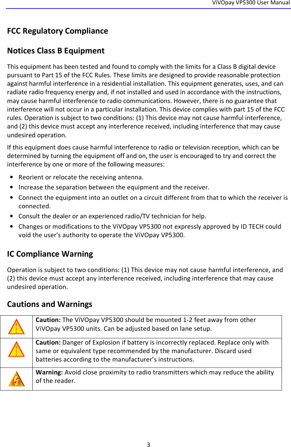  ViVOpay VP5300 User Manual   3  FCC Regulatory Compliance Notices Class B Equipment This equipment has been tested and found to comply with the limits for a Class B digital device pursuant to Part 15 of the FCC Rules. These limits are designed to provide reasonable protection against harmful interference in a residential installation. This equipment generates, uses, and can radiate radio frequency energy and, if not installed and used in accordance with the instructions, may cause harmful interference to radio communications. However, there is no guarantee that interference will not occur in a particular installation. This device complies with part 15 of the FCC rules. Operation is subject to two conditions: (1) This device may not cause harmful interference, and (2) this device must accept any interference received, including interference that may cause undesired operation. If this equipment does cause harmful interference to radio or television reception, which can be determined by turning the equipment off and on, the user is encouraged to try and correct the interference by one or more of the following measures: • Reorient or relocate the receiving antenna.  • Increase the separation between the equipment and the receiver. • Connect the equipment into an outlet on a circuit different from that to which the receiver is connected.  • Consult the dealer or an experienced radio/TV technician for help.  • Changes or modifications to the ViVOpay VP5300 not expressly approved by ID TECH could void the user&apos;s authority to operate the ViVOpay VP5300. IC Compliance Warning Operation is subject to two conditions: (1) This device may not cause harmful interference, and (2) this device must accept any interference received, including interference that may cause undesired operation. Cautions and Warnings  Caution: The ViVOpay VP5300 should be mounted 1-2 feet away from other ViVOpay VP5300 units. Can be adjusted based on lane setup.  Caution: Danger of Explosion if battery is incorrectly replaced. Replace only with same or equivalent type recommended by the manufacturer. Discard used batteries according to the manufacturer’s instructions.  Warning: Avoid close proximity to radio transmitters which may reduce the ability of the reader. 