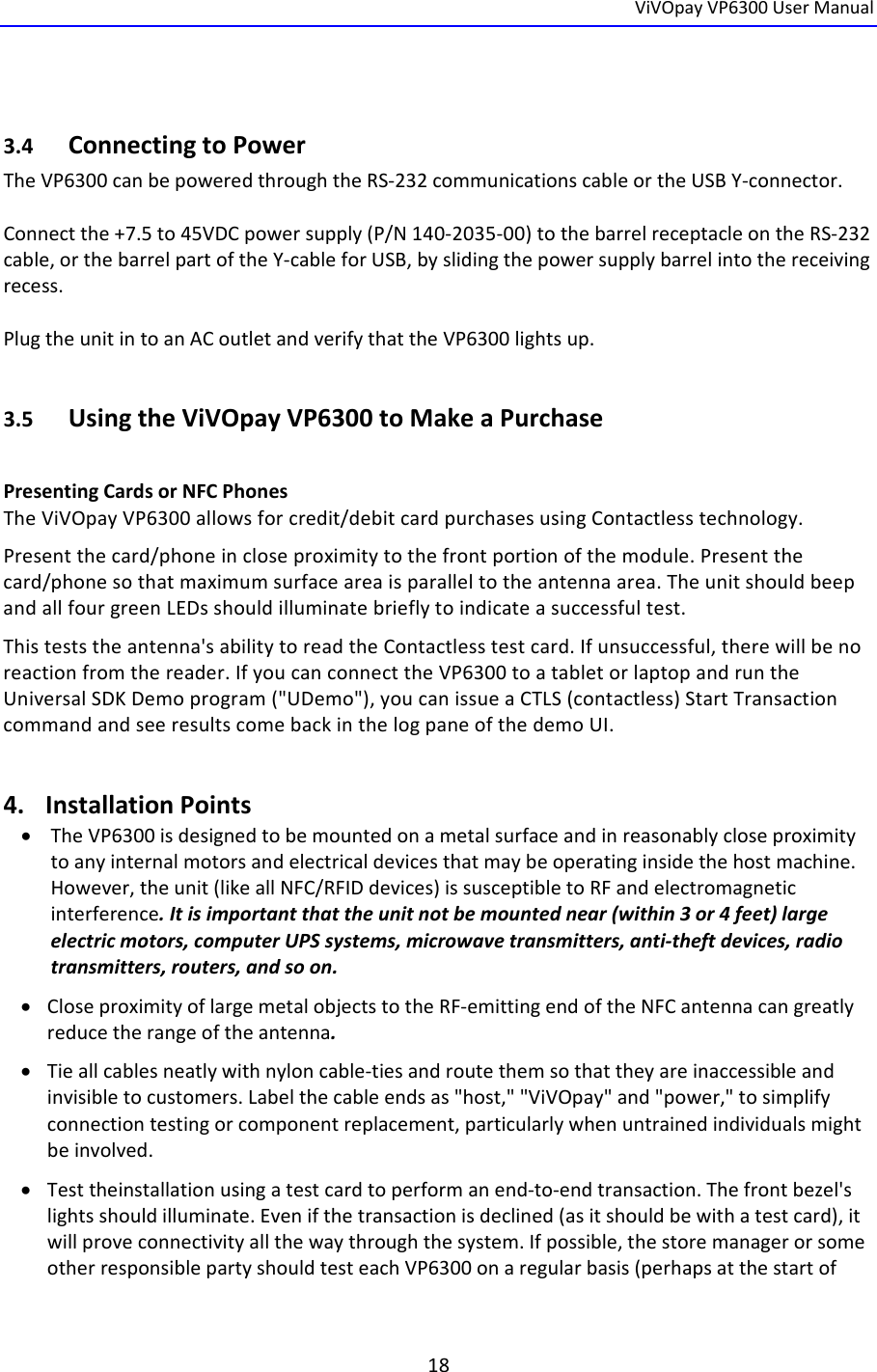  ViVOpayVP6300UserManual18  3.4 ConnectingtoPowerTheVP6300canbepoweredthroughtheRS‐232communicationscableortheUSBY‐connector.Connectthe+7.5to45VDCpowersupply(P/N140‐2035‐00)tothebarrelreceptacleontheRS‐232cable,orthebarrelpartoftheY‐cableforUSB,byslidingthepowersupplybarrelintothereceivingrecess.PlugtheunitintoanACoutletandverifythattheVP6300lightsup.3.5 UsingtheViVOpayVP6300toMakeaPurchasePresentingCardsorNFCPhonesTheViVOpayVP6300allowsforcredit/debitcardpurchasesusingContactlesstechnology.Presentthecard/phoneincloseproximitytothefrontportionofthemodule.Presentthecard/phonesothatmaximumsurfaceareaisparalleltotheantennaarea.TheunitshouldbeepandallfourgreenLEDsshouldilluminatebrieflytoindicateasuccessfultest.Thisteststheantenna&apos;sabilitytoreadtheContactlesstestcard.Ifunsuccessful,therewillbenoreactionfromthereader.IfyoucanconnecttheVP6300toatabletorlaptopandruntheUniversalSDKDemoprogram(&quot;UDemo&quot;),youcanissueaCTLS(contactless)StartTransactioncommandandseeresultscomebackinthelogpaneofthedemoUI.4. InstallationPoints TheVP6300isdesignedtobemountedonametalsurfaceandinreasonablycloseproximitytoanyinternalmotorsandelectricaldevicesthatmaybeoperatinginsidethehostmachine.However,theunit(likeallNFC/RFIDdevices)issusceptibletoRFandelectromagneticinterference.Itisimportantthattheunitnotbemountednear(within3or4feet)largeelectricmotors,computerUPSsystems,microwavetransmitters,anti‐theftdevices,radiotransmitters,routers,andsoon. CloseproximityoflargemetalobjectstotheRF‐emittingendoftheNFCantennacangreatlyreducetherangeoftheantenna. Tieallcablesneatlywithnyloncable‐tiesandroutethemsothattheyareinaccessibleandinvisibletocustomers.Labelthecableendsas&quot;host,&quot;&quot;ViVOpay&quot;and&quot;power,&quot;tosimplifyconnectiontestingorcomponentreplacement,particularlywhenuntrainedindividualsmightbeinvolved. Testtheinstallationusingatestcardtoperformanend‐to‐endtransaction.Thefrontbezel&apos;slightsshouldilluminate.Evenifthetransactionisdeclined(asitshouldbewithatestcard),itwillproveconnectivityallthewaythroughthesystem.Ifpossible,thestoremanagerorsomeotherresponsiblepartyshouldtesteachVP6300onaregularbasis(perhapsatthestartof