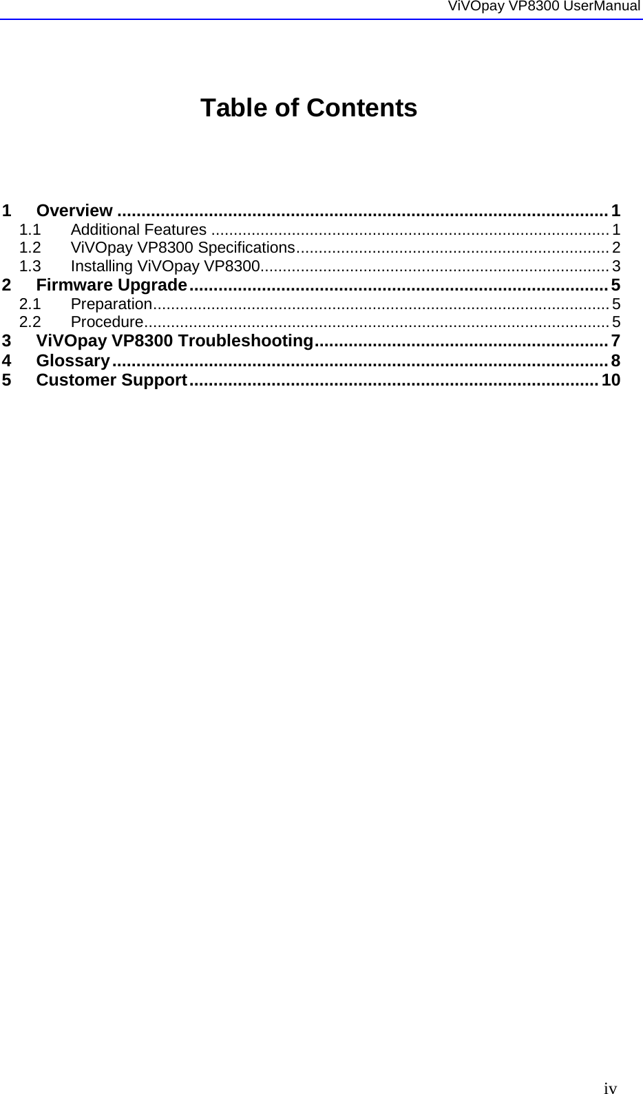  ViVOpay VP8300 UserManual     iv  Table of Contents     1 Overview ...................................................................................................... 1 1.1 Additional Features ......................................................................................... 1 1.2 ViVOpay VP8300 Specifications ...................................................................... 2 1.3 Installing ViVOpay VP8300.............................................................................. 3 2 Firmware Upgrade ....................................................................................... 5 2.1 Preparation ...................................................................................................... 5 2.2 Procedure ........................................................................................................ 5 3 ViVOpay VP8300 Troubleshooting ............................................................. 7 4 Glossary ....................................................................................................... 8 5 Customer Support ..................................................................................... 10  