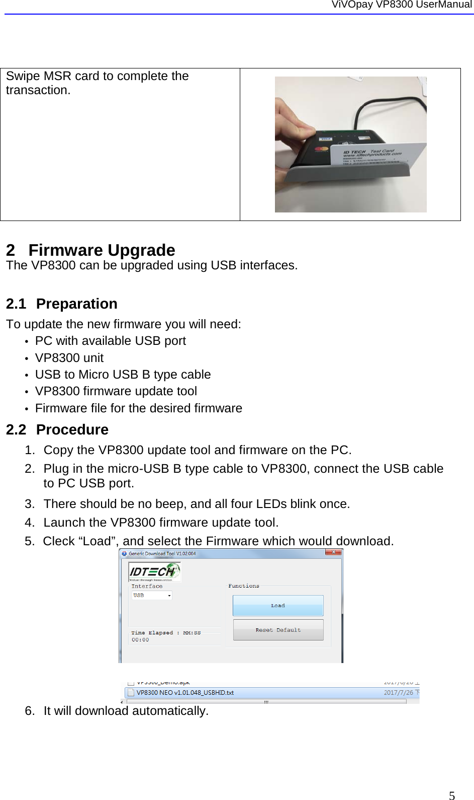  ViVOpay VP8300 UserManual     5  Swipe MSR card to complete the transaction.   2  Firmware Upgrade The VP8300 can be upgraded using USB interfaces.   2.1 Preparation To update the new firmware you will need: •  PC with available USB port •  VP8300 unit  •  USB to Micro USB B type cable •  VP8300 firmware update tool •  Firmware file for the desired firmware 2.2 Procedure 1. Copy the VP8300 update tool and firmware on the PC. 2.  Plug in the micro-USB B type cable to VP8300, connect the USB cable to PC USB port. 3. There should be no beep, and all four LEDs blink once. 4. Launch the VP8300 firmware update tool. 5. Cleck “Load”, and select the Firmware which would download.                6. It will download automatically.  