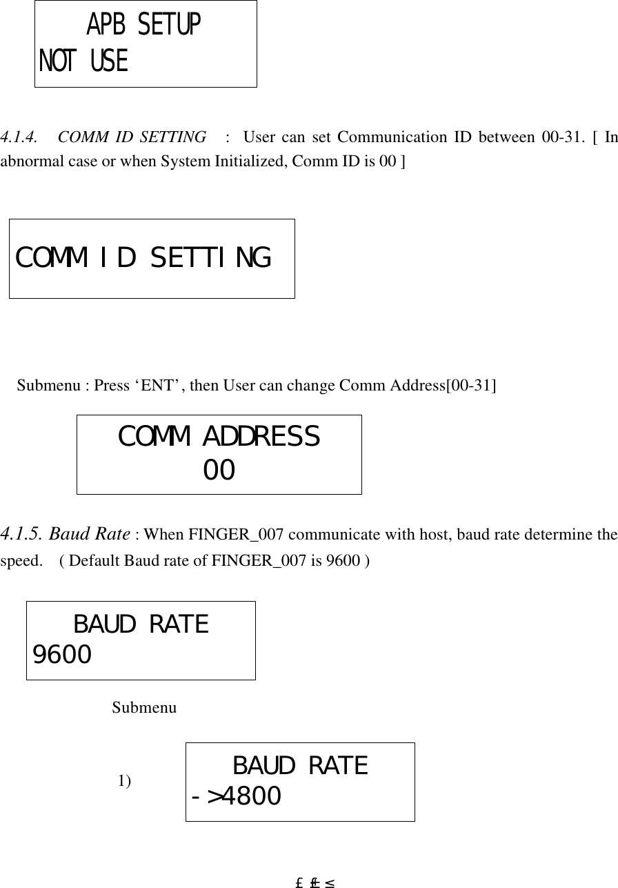  £±£²                4.1.4.   COMM ID SETTING   :  User can set Communication ID between 00-31. [ In abnormal case or when System Initialized, Comm ID is 00 ]                   Submenu : Press ‘ENT’, then User can change Comm Address[00-31]      4.1.5. Baud Rate : When FINGER_007 communicate with host, baud rate determine the speed.    ( Default Baud rate of FINGER_007 is 9600 )                  Submenu                                    1)      APB SETUPNOT USECOMM ID SETTINGCOMM ADDRESS00BAUD RATE9600BAUD RATE-&gt;4800