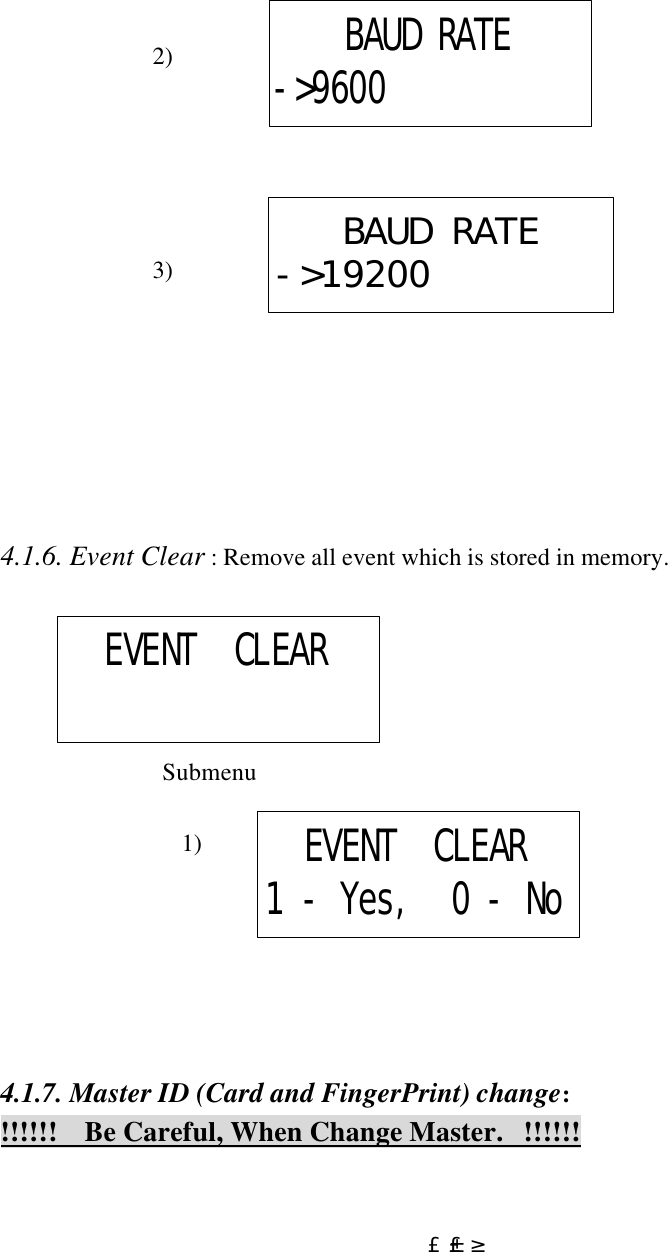  £±£³                             2)                                                   3)         4.1.6. Event Clear : Remove all event which is stored in memory.                  Submenu                                 1)       4.1.7. Master ID (Card and FingerPrint) change:  !!!!!!    Be Careful, When Change Master.   !!!!!! BAUD RATE-&gt;9600BAUD RATE-&gt;19200EVENT  CLEAREVENT  CLEAR1 - Yes,  0 - No