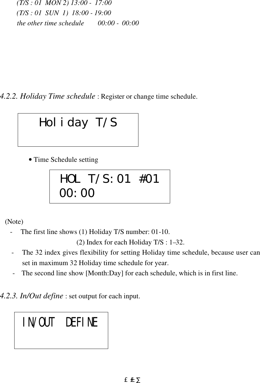  £±£·          (T/S : 01  MON 2) 13:00 -  17:00               (T/S : 01  SUN  1)  18:00 - 19:00           the other time schedule        00:00 -  00:00       4.2.2. Holiday Time schedule : Register or change time schedule.                                         • Time Schedule setting         (Note)         -     The first line shows (1) Holiday T/S number: 01-10.                                               (2) Index for each Holiday T/S : 1–32.  - The 32 index gives flexibility for setting Holiday time schedule, because user can set in maximum 32 Holiday time schedule for year. -    The second line show [Month:Day] for each schedule, which is in first line.  4.2.3. In/Out define : set output for each input.                Holiday T/SHOL T/S:01 #01 00:00IN/OUT  DEFINE 