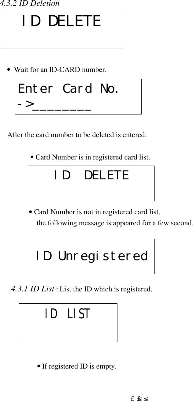  £²£²4.3.2 ID Deletion          •  Wait for an ID-CARD number.      After the card number to be deleted is entered:  • Card Number is in registered card list.                • Card Number is not in registered card list,   the following message is appeared for a few second.         .4.3.1 ID List : List the ID which is registered.                  • If registered ID is empty. ID DELETEEnter Card No.-&gt;________ ID  DELETE  ID Unregistered ID  LIST 