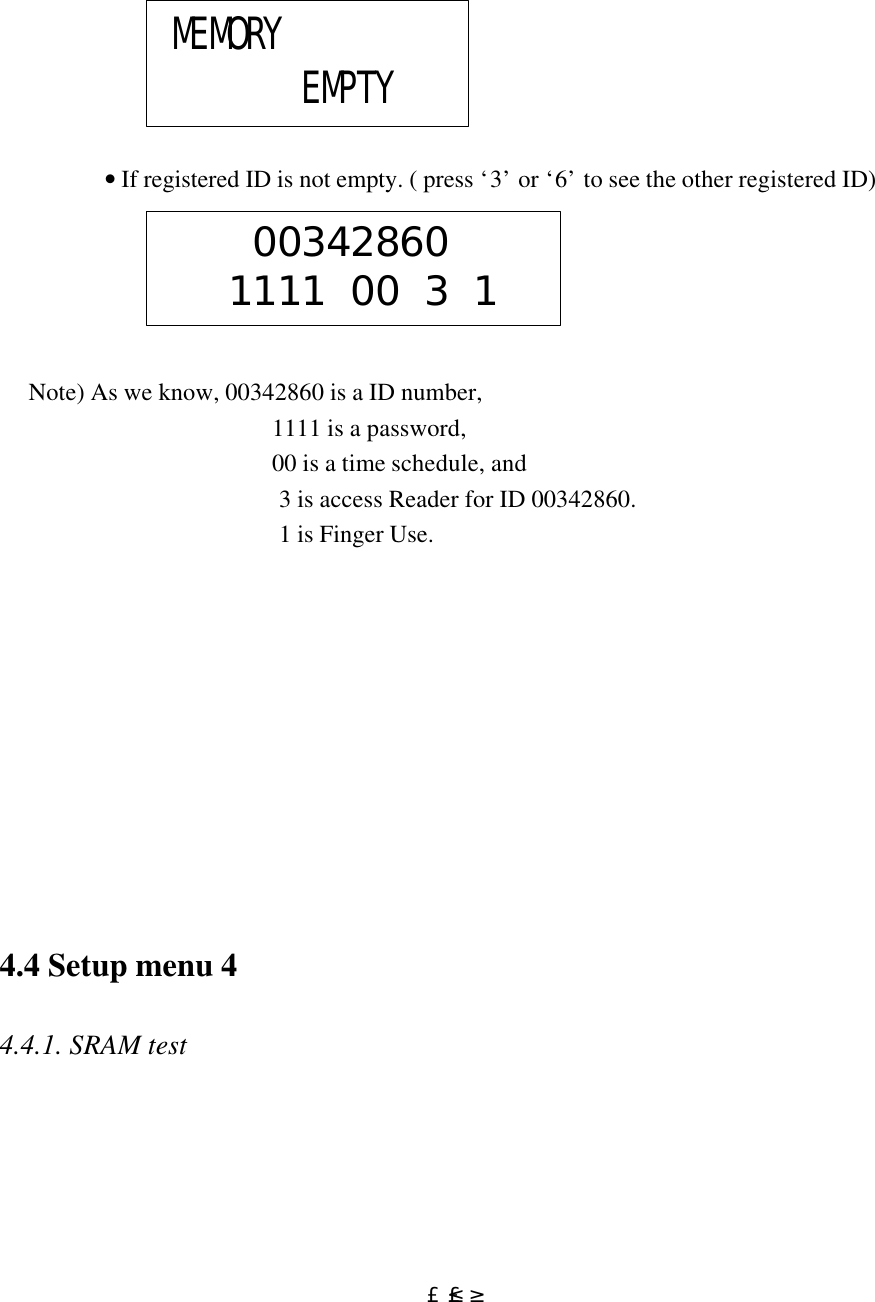  £²£³                             • If registered ID is not empty. ( press ‘3’ or ‘6’ to see the other registered ID)           Note) As we know, 00342860 is a ID number,  1111 is a password,  00 is a time schedule, and  3 is access Reader for ID 00342860.  1 is Finger Use.                         4.4 Setup menu 4  4.4.1. SRAM test   MEMORY        EMPTY     00342860   1111 00 3 1