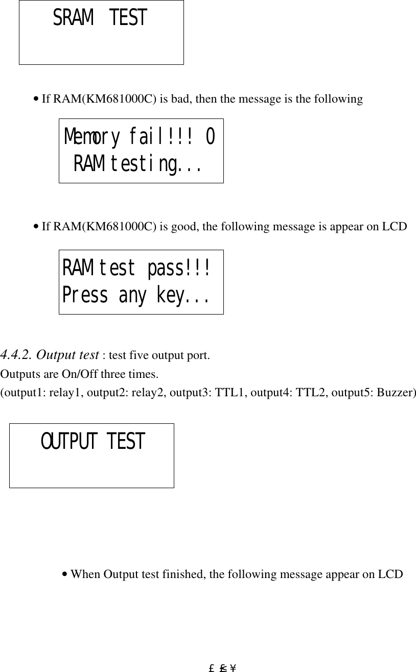  £²£´                                      • If RAM(KM681000C) is bad, then the message is the following                  • If RAM(KM681000C) is good, the following message is appear on LCD       4.4.2. Output test : test five output port. Outputs are On/Off three times.  (output1: relay1, output2: relay2, output3: TTL1, output4: TTL2, output5: Buzzer)                      • When Output test finished, the following message appear on LCD  SRAM  TEST Memory fail!!! 0RAM testing... RAM test pass!!!Press any key...    OUTPUT TEST 