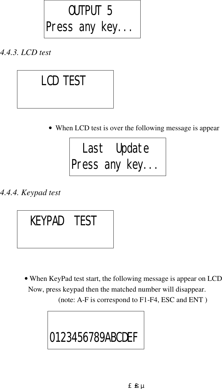  £²£µ     4.4.3. LCD test                   •  When LCD test is over the following message is appear      4.4.4. Keypad test                                • When KeyPad test start, the following message is appear on LCD                 Now, press keypad then the matched number will disappear.  (note: A-F is correspond to F1-F4, ESC and ENT )           OUTPUT 5Press any key...     LCD TEST   Last  UpdatePress any key...   KEYPAD  TEST 0123456789ABCDEF 