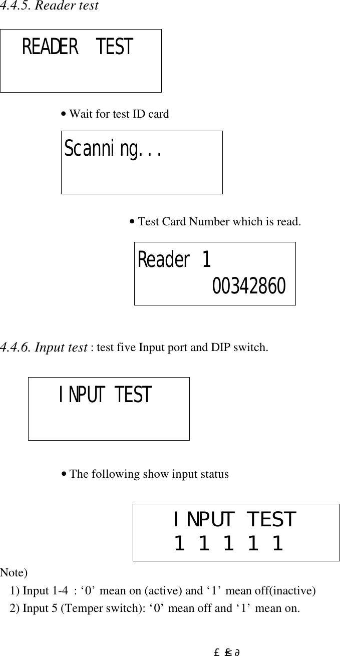  £²£¶4.4.5. Reader test      • Wait for test ID card       • Test Card Number which is read.       4.4.6. Input test : test five Input port and DIP switch.                                      • The following show input status Note) 1) Input 1-4  : ‘0’ mean on (active) and ‘1’ mean off(inactive) 2) Input 5 (Temper switch): ‘0’ mean off and ‘1’ mean on.   READER  TEST Scanning... Reader 1        00342860    INPUT TEST     INPUT TEST   1 1 1 1 1  