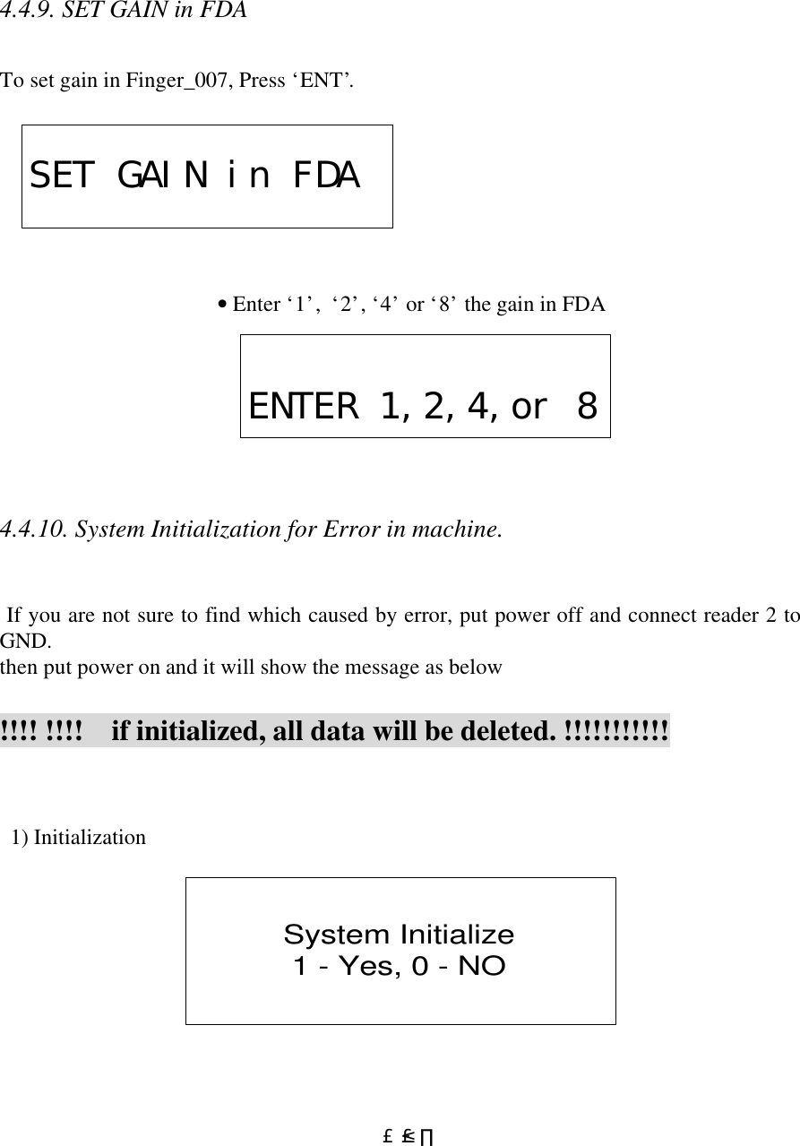  £²£¸ 4.4.9. SET GAIN in FDA  To set gain in Finger_007, Press ‘ENT’.            • Enter ‘1’,  ‘2’, ‘4’ or ‘8’ the gain in FDA       4.4.10. System Initialization for Error in machine.    If you are not sure to find which caused by error, put power off and connect reader 2 to GND. then put power on and it will show the message as below  !!!! !!!!    if initialized, all data will be deleted. !!!!!!!!!!!    1) Initialization  System Initialize1 - Yes, 0 - NO  SET GAIN in FDAENTER 1,2,4,or 8
