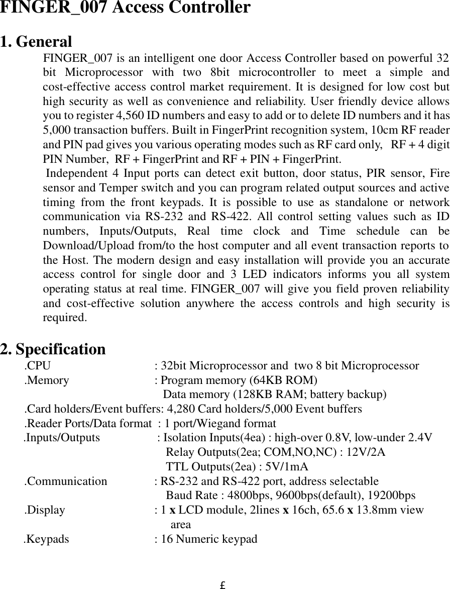  £´         FINGER_007 Access Controller  1. General FINGER_007 is an intelligent one door Access Controller based on powerful 32 bit Microprocessor with two 8bit microcontroller to meet a simple and cost-effective access control market requirement. It is designed for low cost but high security as well as convenience and reliability. User friendly device allows you to register 4,560 ID numbers and easy to add or to delete ID numbers and it has 5,000 transaction buffers. Built in FingerPrint recognition system, 10cm RF reader and PIN pad gives you various operating modes such as RF card only,   RF + 4 digit PIN Number,  RF + FingerPrint and RF + PIN + FingerPrint.  Independent 4 Input ports can detect exit button, door status, PIR sensor, Fire sensor and Temper switch and you can program related output sources and active timing from the front keypads. It is possible to use as standalone or network communication via RS-232 and RS-422. All control setting values such as ID numbers, Inputs/Outputs, Real time clock and Time schedule can be Download/Upload from/to the host computer and all event transaction reports to the Host. The modern design and easy installation will provide you an accurate access control for single door and 3 LED indicators informs you all system operating status at real time. FINGER_007 will give you field proven reliability and cost-effective solution anywhere the access controls and high security is required.     2. Specification .CPU             : 32bit Microprocessor and  two 8 bit Microprocessor .Memory             : Program memory (64KB ROM)     Data memory (128KB RAM; battery backup) .Card holders/Event buffers: 4,280 Card holders/5,000 Event buffers .Reader Ports/Data format  : 1 port/Wiegand format         .Inputs/Outputs             : Isolation Inputs(4ea) : high-over 0.8V, low-under 2.4V      Relay Outputs(2ea; COM,NO,NC) : 12V/2A      TTL Outputs(2ea) : 5V/1mA .Communication            : RS-232 and RS-422 port, address selectable       Baud Rate : 4800bps, 9600bps(default), 19200bps .Display              : 1 x LCD module, 2lines x 16ch, 65.6 x 13.8mm view  area           .Keypads             : 16 Numeric keypad 