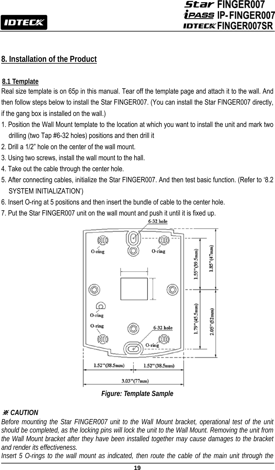                                                               19    8. Installation of the Product  8.1 Template Real size template is on 65p in this manual. Tear off the template page and attach it to the wall. And then follow steps below to install the Star FINGER007. (You can install the Star FINGER007 directly, if the gang box is installed on the wall.) 1. Position the Wall Mount template to the location at which you want to install the unit and mark two drilling (two Tap #6-32 holes) positions and then drill it   2. Drill a 1/2” hole on the center of the wall mount. 3. Using two screws, install the wall mount to the hall. 4. Take out the cable through the center hole. 5. After connecting cables, initialize the Star FINGER007. And then test basic function. (Refer to ‘8.2 SYSTEM INITIALIZATION’)   6. Insert O-ring at 5 positions and then insert the bundle of cable to the center hole.   7. Put the Star FINGER007 unit on the wall mount and push it until it is fixed up. Figure: Template Sample  ※ CAUTION Before mounting the Star FINGER007 unit to the Wall Mount bracket, operational test of the unit should be completed, as the locking pins will lock the unit to the Wall Mount. Removing the unit from the Wall Mount bracket after they have been installed together may cause damages to the bracket and render its effectiveness. Insert 5 O-rings to the wall mount as indicated, then route the cable of the main unit through the 