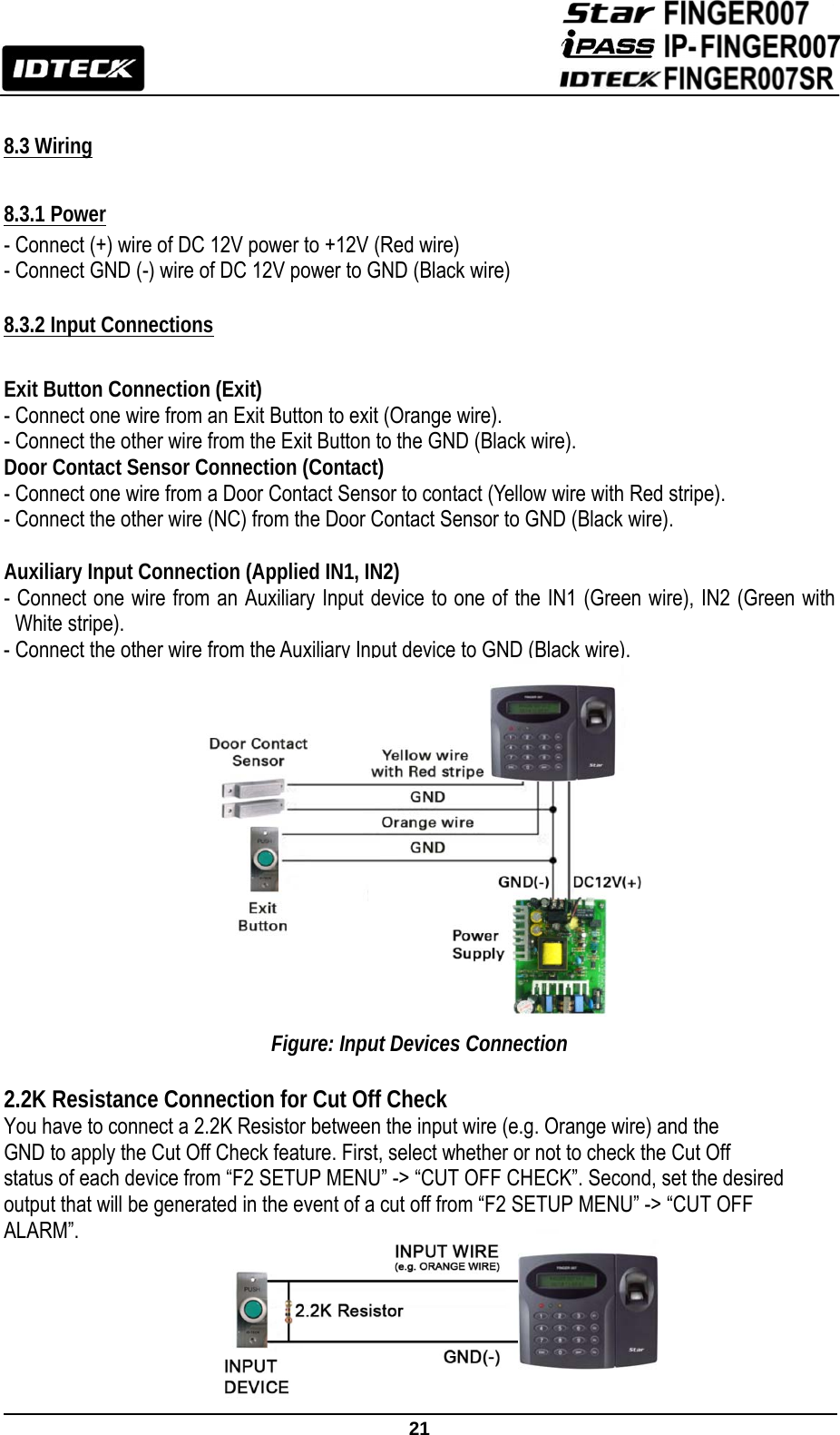                                                               21   8.3 Wiring  8.3.1 Power - Connect (+) wire of DC 12V power to +12V (Red wire)   - Connect GND (-) wire of DC 12V power to GND (Black wire)  8.3.2 Input Connections  Exit Button Connection (Exit) - Connect one wire from an Exit Button to exit (Orange wire). - Connect the other wire from the Exit Button to the GND (Black wire). Door Contact Sensor Connection (Contact)   - Connect one wire from a Door Contact Sensor to contact (Yellow wire with Red stripe). - Connect the other wire (NC) from the Door Contact Sensor to GND (Black wire).  Auxiliary Input Connection (Applied IN1, IN2) - Connect one wire from an Auxiliary Input device to one of the IN1 (Green wire), IN2 (Green with White stripe). - Connect the other wire from the Auxiliary Input device to GND (Black wire).               Figure: Input Devices Connection  2.2K Resistance Connection for Cut Off Check You have to connect a 2.2K Resistor between the input wire (e.g. Orange wire) and the GND to apply the Cut Off Check feature. First, select whether or not to check the Cut Off status of each device from “F2 SETUP MENU” -&gt; “CUT OFF CHECK”. Second, set the desired   output that will be generated in the event of a cut off from “F2 SETUP MENU” -&gt; “CUT OFF ALARM”.       