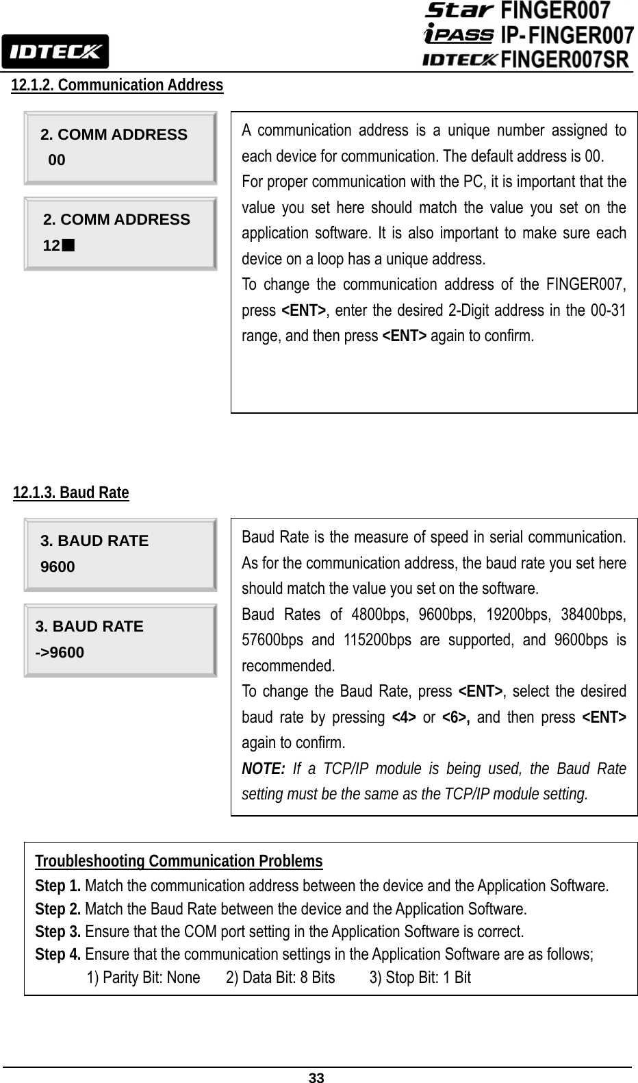                                                               33  12.1.2. Communication Address                                                                                                                              12.1.3. Baud Rate                                                                 A communication address is a unique number assigned to each device for communication. The default address is 00. For proper communication with the PC, it is important that the value you set here should match the value you set on the application software. It is also important to make sure each device on a loop has a unique address. To change the communication address of the FINGER007, press &lt;ENT&gt;, enter the desired 2-Digit address in the 00-31 range, and then press &lt;ENT&gt; again to confirm. 2. COMM ADDRESS 00 2. COMM ADDRESS 12■ Baud Rate is the measure of speed in serial communication. As for the communication address, the baud rate you set here should match the value you set on the software.   Baud Rates of 4800bps, 9600bps, 19200bps, 38400bps, 57600bps and 115200bps are supported, and 9600bps is recommended. To change the Baud Rate, press &lt;ENT&gt;, select the desired baud rate by pressing &lt;4&gt; or &lt;6&gt;, and then press &lt;ENT&gt; again to confirm. NOTE: If a TCP/IP module is being used, the Baud Rate setting must be the same as the TCP/IP module setting. 3. BAUD RATE 9600 3. BAUD RATE -&gt;9600 Troubleshooting Communication Problems Step 1. Match the communication address between the device and the Application Software. Step 2. Match the Baud Rate between the device and the Application Software. Step 3. Ensure that the COM port setting in the Application Software is correct. Step 4. Ensure that the communication settings in the Application Software are as follows;       1) Parity Bit: None   2) Data Bit: 8 Bits        3) Stop Bit: 1 Bit 