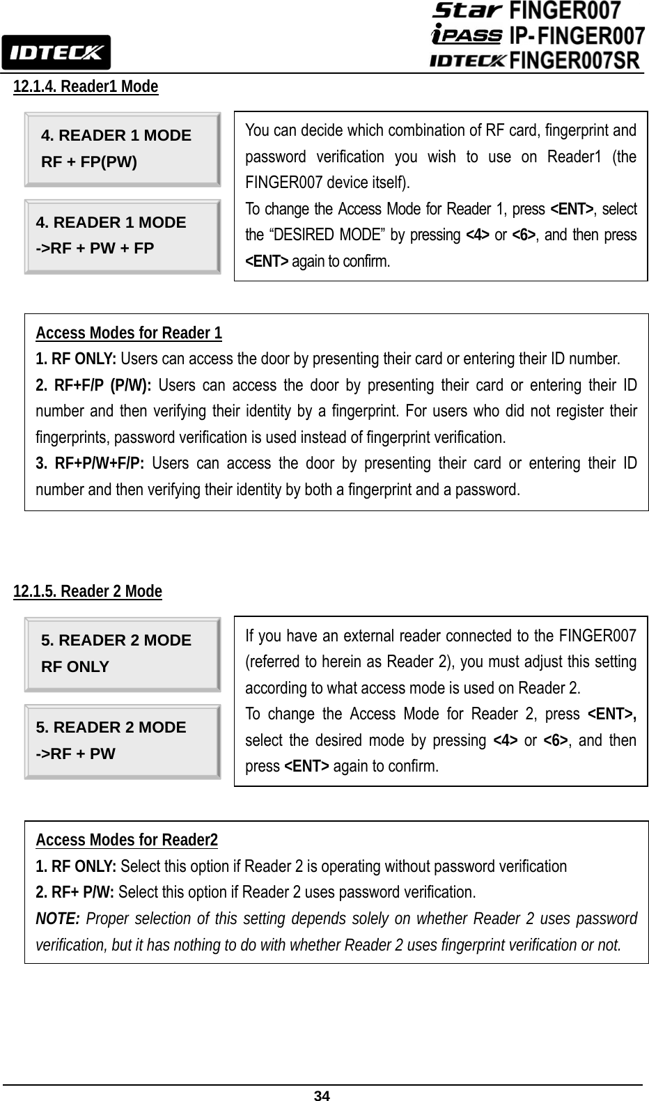                                                               34  12.1.4. Reader1 Mode                                                12.1.5. Reader 2 Mode                                                                                     4. READER 1 MODE RF + FP(PW) 4. READER 1 MODE -&gt;RF + PW + FP Access Modes for Reader 1 1. RF ONLY: Users can access the door by presenting their card or entering their ID number. 2. RF+F/P (P/W): Users can access the door by presenting their card or entering their ID number and then verifying their identity by a fingerprint. For users who did not register their fingerprints, password verification is used instead of fingerprint verification. 3. RF+P/W+F/P: Users can access the door by presenting their card or entering their ID number and then verifying their identity by both a fingerprint and a password. You can decide which combination of RF card, fingerprint and password verification you wish to use on Reader1 (the FINGER007 device itself). To change the Access Mode for Reader 1, press &lt;ENT&gt;, select the “DESIRED MODE” by pressing &lt;4&gt; or &lt;6&gt;, and then press &lt;ENT&gt; again to confirm. 5. READER 2 MODE RF ONLY 5. READER 2 MODE -&gt;RF + PW   Access Modes for Reader2 1. RF ONLY: Select this option if Reader 2 is operating without password verification 2. RF+ P/W: Select this option if Reader 2 uses password verification. NOTE: Proper selection of this setting depends solely on whether Reader 2 uses password verification, but it has nothing to do with whether Reader 2 uses fingerprint verification or not. If you have an external reader connected to the FINGER007 (referred to herein as Reader 2), you must adjust this setting according to what access mode is used on Reader 2. To change the Access Mode for Reader 2, press &lt;ENT&gt;, select the desired mode by pressing &lt;4&gt; or  &lt;6&gt;, and then press &lt;ENT&gt; again to confirm. 