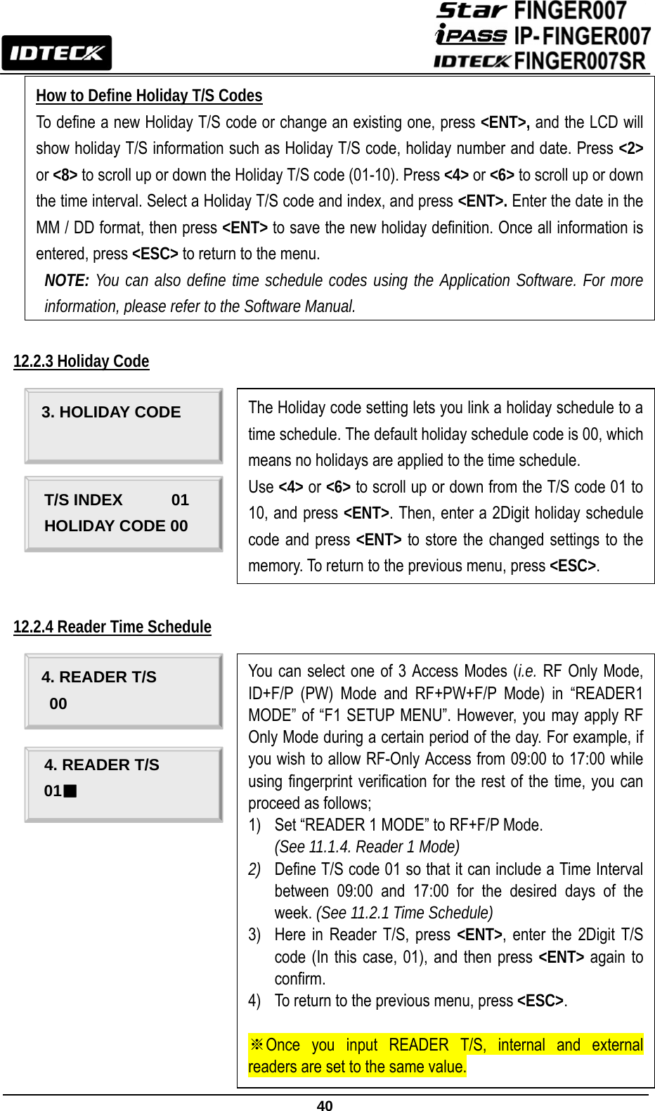                                                               40              12.2.3 Holiday Code             12.2.4 Reader Time Schedule                     How to Define Holiday T/S Codes To define a new Holiday T/S code or change an existing one, press &lt;ENT&gt;, and the LCD will show holiday T/S information such as Holiday T/S code, holiday number and date. Press &lt;2&gt; or &lt;8&gt; to scroll up or down the Holiday T/S code (01-10). Press &lt;4&gt; or &lt;6&gt; to scroll up or down the time interval. Select a Holiday T/S code and index, and press &lt;ENT&gt;. Enter the date in the MM / DD format, then press &lt;ENT&gt; to save the new holiday definition. Once all information is entered, press &lt;ESC&gt; to return to the menu. NOTE: You can also define time schedule codes using the Application Software. For more information, please refer to the Software Manual. The Holiday code setting lets you link a holiday schedule to a time schedule. The default holiday schedule code is 00, which means no holidays are applied to the time schedule.   Use &lt;4&gt; or &lt;6&gt; to scroll up or down from the T/S code 01 to 10, and press &lt;ENT&gt;. Then, enter a 2Digit holiday schedule code and press &lt;ENT&gt; to store the changed settings to the memory. To return to the previous menu, press &lt;ESC&gt;. 3. HOLIDAY CODE         T/S INDEX      01 HOLIDAY CODE 00 You can select one of 3 Access Modes (i.e. RF Only Mode, ID+F/P (PW) Mode and RF+PW+F/P Mode) in “READER1 MODE” of “F1 SETUP MENU”. However, you may apply RF Only Mode during a certain period of the day. For example, if you wish to allow RF-Only Access from 09:00 to 17:00 while using fingerprint verification for the rest of the time, you can proceed as follows; 1) Set “READER 1 MODE” to RF+F/P Mode.   (See 11.1.4. Reader 1 Mode) 2) Define T/S code 01 so that it can include a Time Interval between 09:00 and 17:00 for the desired days of the week. (See 11.2.1 Time Schedule) 3) Here in Reader T/S, press &lt;ENT&gt;, enter the 2Digit T/S code (In this case, 01), and then press &lt;ENT&gt; again to confirm. 4) To return to the previous menu, press &lt;ESC&gt;.  ※Once you input READER T/S, internal and external readers are set to the same value. 4. READER T/S 00 4. READER T/S 01■ 