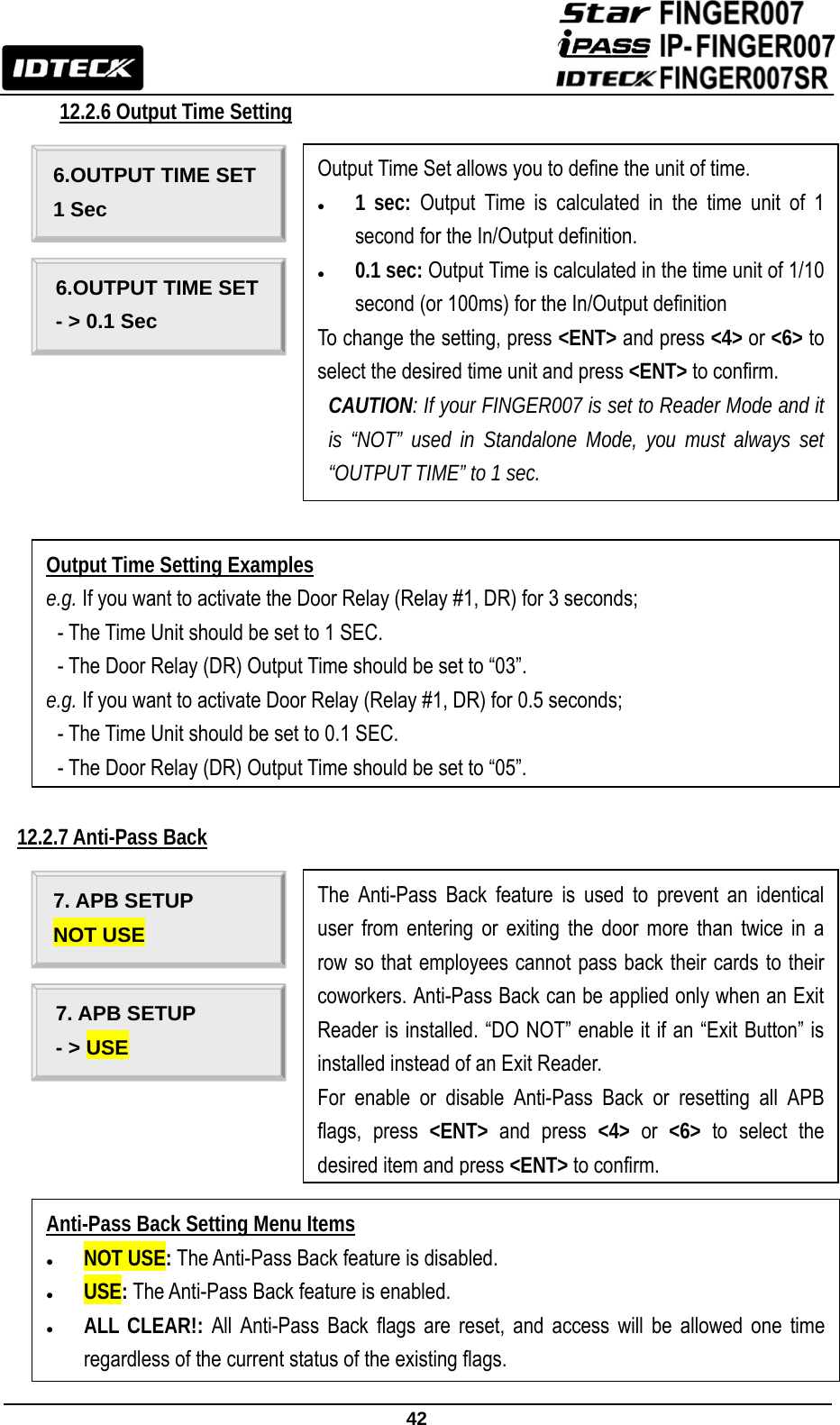                                                               42  12.2.6 Output Time Setting                          12.2.7 Anti-Pass Back                    6.OUTPUT TIME SET 1 Sec 6.OUTPUT TIME SET - &gt; 0.1 Sec Output Time Setting Examples e.g. If you want to activate the Door Relay (Relay #1, DR) for 3 seconds;   - The Time Unit should be set to 1 SEC.   - The Door Relay (DR) Output Time should be set to “03”. e.g. If you want to activate Door Relay (Relay #1, DR) for 0.5 seconds; - The Time Unit should be set to 0.1 SEC. - The Door Relay (DR) Output Time should be set to “05”. Output Time Set allows you to define the unit of time. z 1 sec: Output Time is calculated in the time unit of 1 second for the In/Output definition. z 0.1 sec: Output Time is calculated in the time unit of 1/10 second (or 100ms) for the In/Output definition To change the setting, press &lt;ENT&gt; and press &lt;4&gt; or &lt;6&gt; to select the desired time unit and press &lt;ENT&gt; to confirm.   CAUTION: If your FINGER007 is set to Reader Mode and it is “NOT” used in Standalone Mode, you must always set “OUTPUT TIME” to 1 sec. 7. APB SETUP NOT USE 7. APB SETUP - &gt; USE Anti-Pass Back Setting Menu Items z NOT USE: The Anti-Pass Back feature is disabled. z USE: The Anti-Pass Back feature is enabled. z ALL CLEAR!: All Anti-Pass Back flags are reset, and access will be allowed one time regardless of the current status of the existing flags. The Anti-Pass Back feature is used to prevent an identical user from entering or exiting the door more than twice in a row so that employees cannot pass back their cards to their coworkers. Anti-Pass Back can be applied only when an Exit Reader is installed. “DO NOT” enable it if an “Exit Button” is installed instead of an Exit Reader. For enable or disable Anti-Pass Back or resetting all APB flags, press &lt;ENT&gt; and press &lt;4&gt; or &lt;6&gt; to select the desired item and press &lt;ENT&gt; to confirm.   