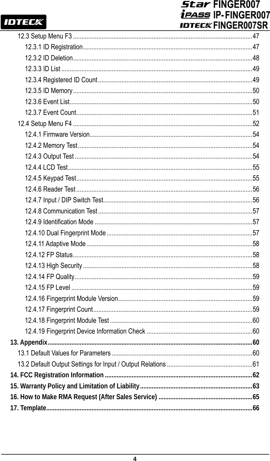                                                               4  12.3 Setup Menu F3 ........................................................................................................... 47 12.3.1 ID Registration ..................................................................................................... 47 12.3.2 ID Deletion ........................................................................................................... 48 12.3.3 ID List .................................................................................................................. 49 12.3.4 Registered ID Count ............................................................................................ 49 12.3.5 ID Memory ........................................................................................................... 50 12.3.6 Event List ............................................................................................................. 50 12.3.7 Event Count ......................................................................................................... 51 12.4 Setup Menu F4 ........................................................................................................... 52 12.4.1 Firmware Version ................................................................................................. 54 12.4.2 Memory Test ........................................................................................................ 54 12.4.3 Output Test .......................................................................................................... 54 12.4.4 LCD Test .............................................................................................................. 55 12.4.5 Keypad Test ......................................................................................................... 55 12.4.6 Reader Test ......................................................................................................... 56 12.4.7 Input / DIP Switch Test ......................................................................................... 56 12.4.8 Communication Test ............................................................................................ 57 12.4.9 Identification Mode .............................................................................................. 57 12.4.10 Dual Fingerprint Mode ....................................................................................... 57 12.4.11 Adaptive Mode ................................................................................................... 58 12.4.12 FP Status ........................................................................................................... 58 12.4.13 High Security ..................................................................................................... 58 12.4.14 FP Quality .......................................................................................................... 59 12.4.15 FP Level ............................................................................................................ 59 12.4.16 Fingerprint Module Version ................................................................................ 59 12.4.17 Fingerprint Count ............................................................................................... 59 12.4.18 Fingerprint Module Test ..................................................................................... 60 12.4.19 Fingerprint Device Information Check ............................................................... 60 13. Appendix .......................................................................................................................... 60 13.1 Default Values for Parameters .................................................................................... 60 13.2 Default Output Settings for Input / Output Relations ................................................... 61 14. FCC Registration Information ........................................................................................ 62 15. Warranty Policy and Limitation of Liability ................................................................... 63 16. How to Make RMA Request (After Sales Service) ........................................................ 65 17. Template ........................................................................................................................... 66    