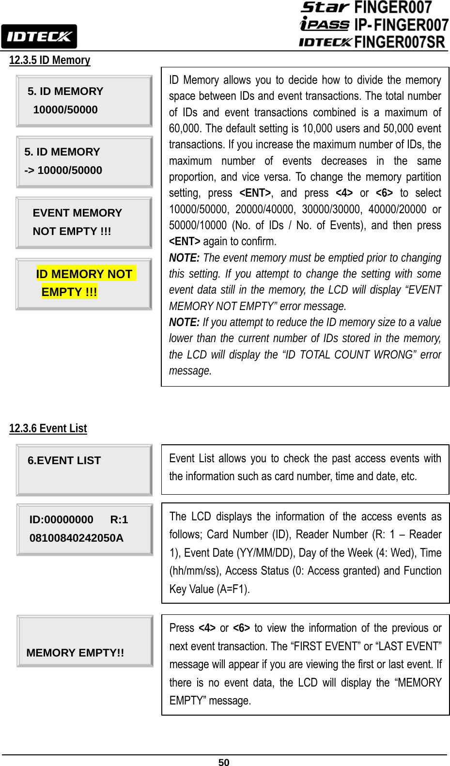                                                               50  12.3.5 ID Memory                       12.3.6 Event List                     6.EVENT LIST ID:00000000   R:1 08100840242050A Event List allows you to check the past access events with the information such as card number, time and date, etc. The LCD displays the information of the access events as follows; Card Number (ID), Reader Number (R: 1 – Reader 1), Event Date (YY/MM/DD), Day of the Week (4: Wed), Time (hh/mm/ss), Access Status (0: Access granted) and Function Key Value (A=F1).  MEMORY EMPTY!! Press  &lt;4&gt; or &lt;6&gt; to view the information of the previous or next event transaction. The “FIRST EVENT” or “LAST EVENT” message will appear if you are viewing the first or last event. If there is no event data, the LCD will display the “MEMORY EMPTY” message. 5. ID MEMORY  10000/50000 ID Memory allows you to decide how to divide the memory space between IDs and event transactions. The total number of IDs and event transactions combined is a maximum of 60,000. The default setting is 10,000 users and 50,000 event transactions. If you increase the maximum number of IDs, the maximum number of events decreases in the same proportion, and vice versa. To change the memory partition setting, press &lt;ENT&gt;, and press &lt;4&gt; or &lt;6&gt; to select 10000/50000, 20000/40000, 30000/30000, 40000/20000 or 50000/10000 (No. of IDs / No. of Events), and then press &lt;ENT&gt; again to confirm. NOTE: The event memory must be emptied prior to changing this setting. If you attempt to change the setting with some event data still in the memory, the LCD will display “EVENT MEMORY NOT EMPTY” error message. NOTE: If you attempt to reduce the ID memory size to a value lower than the current number of IDs stored in the memory, the LCD will display the “ID TOTAL COUNT WRONG” error message. 5. ID MEMORY -&gt; 10000/50000  EVENT MEMORY   NOT EMPTY !!!  ID MEMORY NOT EMPTY !!! 