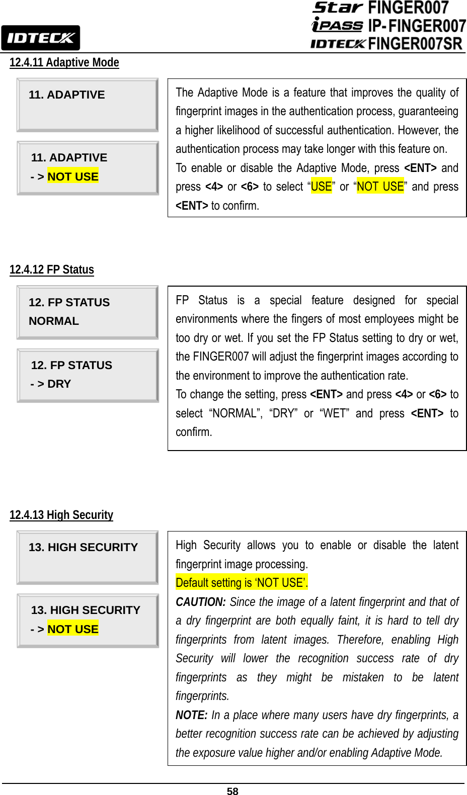                                                               58  12.4.11 Adaptive Mode             12.4.12 FP Status               12.4.13 High Security                                                              11. ADAPTIVE  The Adaptive Mode is a feature that improves the quality of fingerprint images in the authentication process, guaranteeing a higher likelihood of successful authentication. However, the authentication process may take longer with this feature on. To enable or disable the Adaptive Mode, press &lt;ENT&gt; and press  &lt;4&gt; or &lt;6&gt; to select “USE” or “NOT USE” and press &lt;ENT&gt; to confirm. 11. ADAPTIVE - &gt; NOT USE 12. FP STATUS NORMAL FP Status is a special feature designed for special environments where the fingers of most employees might be too dry or wet. If you set the FP Status setting to dry or wet, the FINGER007 will adjust the fingerprint images according to the environment to improve the authentication rate. To change the setting, press &lt;ENT&gt; and press &lt;4&gt; or &lt;6&gt; to select “NORMAL”, “DRY” or “WET” and press &lt;ENT&gt; to confirm. 12. FP STATUS - &gt; DRY 13. HIGH SECURITY  High Security allows you to enable or disable the latent fingerprint image processing.   Default setting is ‘NOT USE’. CAUTION: Since the image of a latent fingerprint and that of a dry fingerprint are both equally faint, it is hard to tell dry fingerprints from latent images. Therefore, enabling High Security will lower the recognition success rate of dry fingerprints as they might be mistaken to be latent fingerprints. NOTE: In a place where many users have dry fingerprints, a better recognition success rate can be achieved by adjusting the exposure value higher and/or enabling Adaptive Mode. 13. HIGH SECURITY - &gt; NOT USE 