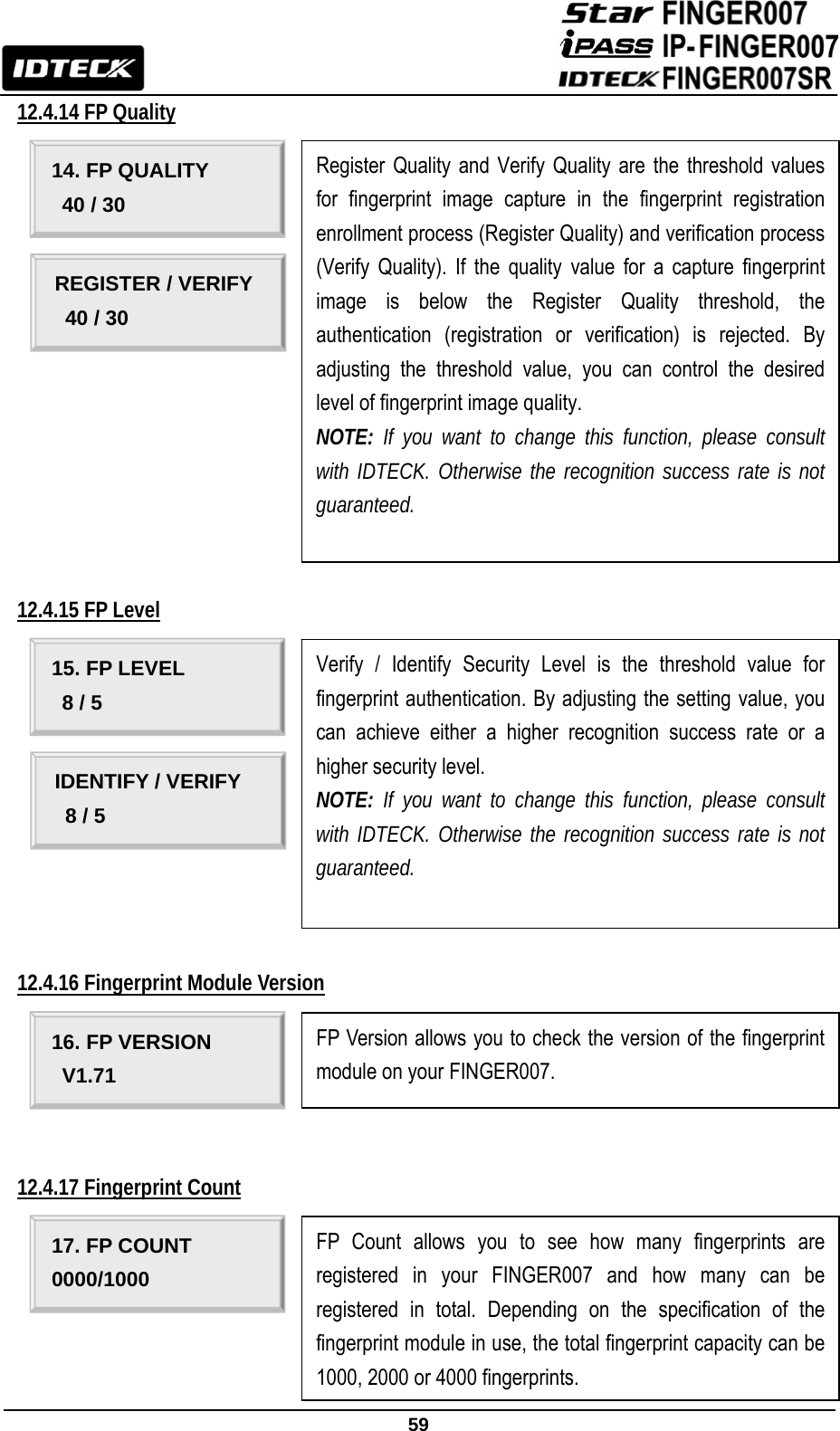                                                               59  12.4.14 FP Quality                                                              12.4.15 FP Level                                                                12.4.16 Fingerprint Module Version       12.4.17 Fingerprint Count        15. FP LEVEL   8 / 5 Verify / Identify Security Level is the threshold value for fingerprint authentication. By adjusting the setting value, you can achieve either a higher recognition success rate or a higher security level.   NOTE: If you want to change this function, please consult with IDTECK. Otherwise the recognition success rate is not guaranteed.   IDENTIFY / VERIFY   8 / 5 16. FP VERSION V1.71 FP Version allows you to check the version of the fingerprint module on your FINGER007. 17. FP COUNT 0000/1000 FP Count allows you to see how many fingerprints are registered in your FINGER007 and how many can be registered in total. Depending on the specification of the fingerprint module in use, the total fingerprint capacity can be 1000, 2000 or 4000 fingerprints.   14. FP QUALITY 40 / 30 Register Quality and Verify Quality are the threshold values for fingerprint image capture in the fingerprint registration enrollment process (Register Quality) and verification process (Verify Quality). If the quality value for a capture fingerprint image is below the Register Quality threshold, the authentication (registration or verification) is rejected. By adjusting the threshold value, you can control the desired level of fingerprint image quality. NOTE: If you want to change this function, please consult with IDTECK. Otherwise the recognition success rate is not guaranteed.   REGISTER / VERIFY   40 / 30 