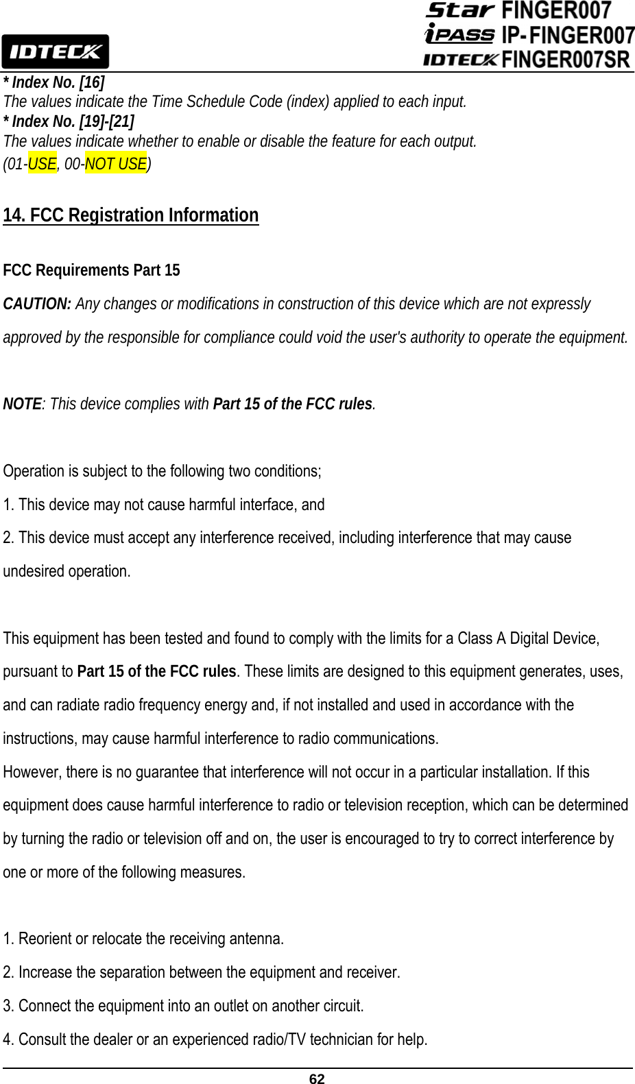                                                               62  * Index No. [16]   The values indicate the Time Schedule Code (index) applied to each input. * Index No. [19]-[21]   The values indicate whether to enable or disable the feature for each output. (01-USE, 00-NOT USE)  14. FCC Registration Information  FCC Requirements Part 15 CAUTION: Any changes or modifications in construction of this device which are not expressly approved by the responsible for compliance could void the user&apos;s authority to operate the equipment.  NOTE: This device complies with Part 15 of the FCC rules.  Operation is subject to the following two conditions; 1. This device may not cause harmful interface, and 2. This device must accept any interference received, including interference that may cause undesired operation.  This equipment has been tested and found to comply with the limits for a Class A Digital Device, pursuant to Part 15 of the FCC rules. These limits are designed to this equipment generates, uses, and can radiate radio frequency energy and, if not installed and used in accordance with the instructions, may cause harmful interference to radio communications. However, there is no guarantee that interference will not occur in a particular installation. If this equipment does cause harmful interference to radio or television reception, which can be determined by turning the radio or television off and on, the user is encouraged to try to correct interference by one or more of the following measures.  1. Reorient or relocate the receiving antenna. 2. Increase the separation between the equipment and receiver. 3. Connect the equipment into an outlet on another circuit. 4. Consult the dealer or an experienced radio/TV technician for help. 