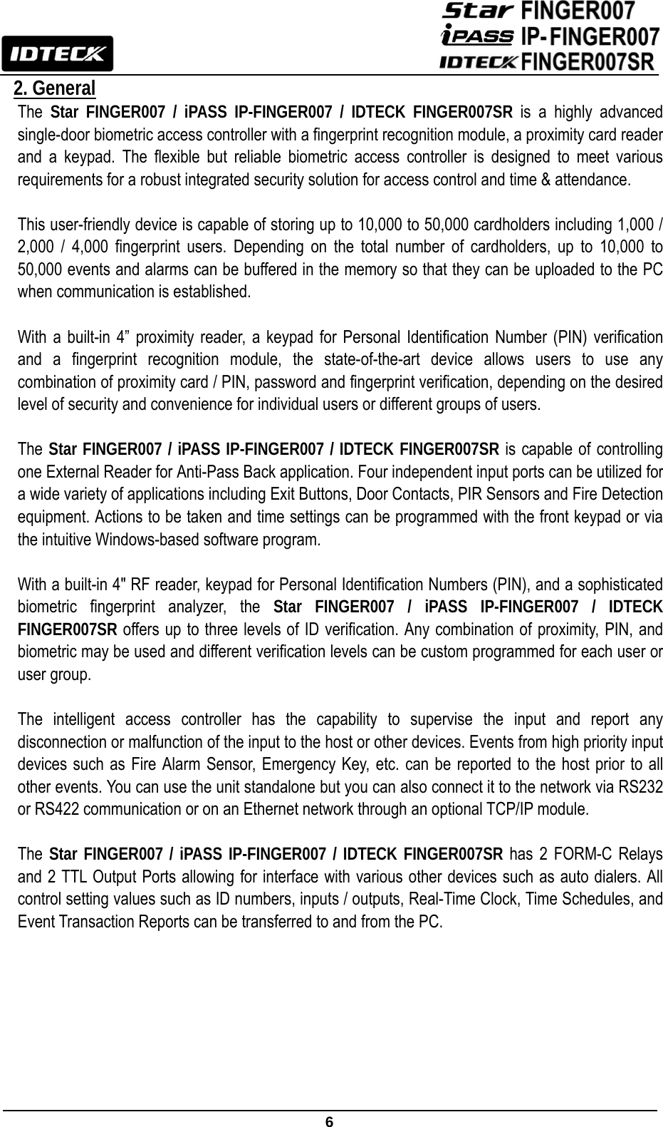                                                               6  2. General The  Star FINGER007 / iPASS IP-FINGER007 / IDTECK FINGER007SR is a highly advanced single-door biometric access controller with a fingerprint recognition module, a proximity card reader and a keypad. The flexible but reliable biometric access controller is designed to meet various requirements for a robust integrated security solution for access control and time &amp; attendance.  This user-friendly device is capable of storing up to 10,000 to 50,000 cardholders including 1,000 / 2,000 / 4,000 fingerprint users. Depending on the total number of cardholders, up to 10,000 to 50,000 events and alarms can be buffered in the memory so that they can be uploaded to the PC when communication is established.  With a built-in 4” proximity reader, a keypad for Personal Identification Number (PIN) verification and a fingerprint recognition module, the state-of-the-art device allows users to use any combination of proximity card / PIN, password and fingerprint verification, depending on the desired level of security and convenience for individual users or different groups of users.    The Star FINGER007 / iPASS IP-FINGER007 / IDTECK FINGER007SR is capable of controlling one External Reader for Anti-Pass Back application. Four independent input ports can be utilized for a wide variety of applications including Exit Buttons, Door Contacts, PIR Sensors and Fire Detection equipment. Actions to be taken and time settings can be programmed with the front keypad or via the intuitive Windows-based software program.  With a built-in 4&quot; RF reader, keypad for Personal Identification Numbers (PIN), and a sophisticated biometric fingerprint analyzer, the Star FINGER007 / iPASS IP-FINGER007 / IDTECK FINGER007SR offers up to three levels of ID verification. Any combination of proximity, PIN, and biometric may be used and different verification levels can be custom programmed for each user or user group.  The intelligent access controller has the capability to supervise the input and report any disconnection or malfunction of the input to the host or other devices. Events from high priority input devices such as Fire Alarm Sensor, Emergency Key, etc. can be reported to the host prior to all other events. You can use the unit standalone but you can also connect it to the network via RS232 or RS422 communication or on an Ethernet network through an optional TCP/IP module.    The  Star FINGER007 / iPASS IP-FINGER007 / IDTECK FINGER007SR has 2 FORM-C Relays and 2 TTL Output Ports allowing for interface with various other devices such as auto dialers. All control setting values such as ID numbers, inputs / outputs, Real-Time Clock, Time Schedules, and Event Transaction Reports can be transferred to and from the PC.         