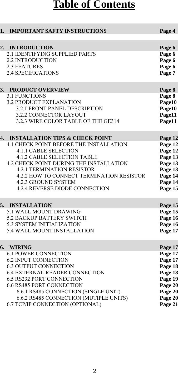  2UTable of Contents  1.  IMPORTANT SAFTY INSTRUCTIONS     Page 4  2.  INTRODUCTION               Page 6 2.1 IDENTIFYING SUPPLIED PARTS        Page 6 2.2 INTRODUCTION      Page 6 2.3 FEATURES       Page 6 2.4 SPECIFICATIONS      Page 7  3.  PRODUCT OVERVIEW              Page 8 3.1 FUNCTIONS             Page 8 3.2 PRODUCT EXPLANATION        Page10 3.2.1 FRONT PANEL DESCRIPTION      Page10 3.2.2 CONNECTOR LAYOUT        Page11 3.2.3 WIRE COLOR TABLE OF THE GE314    Page11  4.  INSTALLATION TIPS &amp; CHECK POINT           Page 12 4.1 CHECK POINT BEFORE THE INSTALLATION      Page 12 4.1.1 CABLE SELECTION          Page 12 4.1.2 CABLE SELECTION TABLE        Page 13 4.2 CHECK POINT DURING THE INSTALLATION      Page 13 4.2.1 TERMINATION RESISTOR        Page 13 4.2.2 HOW TO CONNECT TERMINATION RESISTOR    Page 14 4.2.3 GROUND SYSTEM          Page 14 4.2.4 REVERSE DIODE CONNECTION        Page 15  5.  INSTALLATION               Page 15 5.1 WALL MOUNT DRAWING          Page 15 5.2 BACKUP BATTERY SWITCH     Page 16 5.3 SYSTEM INITIALIZATION           Page 16 5.4 WALL MOUNT INSTALLATION        Page 17  6.  WIRING                 Page 17 6.1 POWER CONNECTION          Page 17 6.2 INPUT CONNECTION           Page 17 6.3 OUTPUT CONNECTION          Page 18 6.4 EXTERNAL READER CONNECTION        Page 18 6.5 RS232 PORT CONNECTION          Page 19 6.6 RS485 PORT CONNECTION          Page 20 6.6.1 RS485 CONNECTION (SINGLE UNIT)      Page 20 6.6.2 RS485 CONNECTION (MUTIPLE UNITS)      Page 20 6.7 TCP/IP CONNECTION (OPTIONAL)        Page 21        