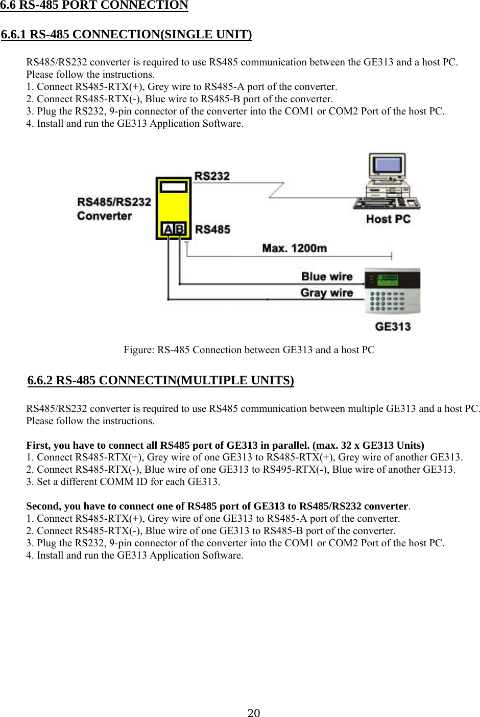  20 U6.6 RS-485 PORT CONNECTION  U6.6.1 RS-485 CONNECTION(SINGLE UNIT)  RS485/RS232 converter is required to use RS485 communication between the GE313 and a host PC. Please follow the instructions. 1. Connect RS485-RTX(+), Grey wire to RS485-A port of the converter. 2. Connect RS485-RTX(-), Blue wire to RS485-B port of the converter. 3. Plug the RS232, 9-pin connector of the converter into the COM1 or COM2 Port of the host PC. 4. Install and run the GE313 Application Software.  Figure: RS-485 Connection between GE313 and a host PC  U6.6.2 RS-485 CONNECTIN(MULTIPLE UNITS)  RS485/RS232 converter is required to use RS485 communication between multiple GE313 and a host PC. Please follow the instructions.  First, you have to connect all RS485 port of GE313 in parallel. (max. 32 x GE313 Units) 1. Connect RS485-RTX(+), Grey wire of one GE313 to RS485-RTX(+), Grey wire of another GE313. 2. Connect RS485-RTX(-), Blue wire of one GE313 to RS495-RTX(-), Blue wire of another GE313. 3. Set a different COMM ID for each GE313.  Second, you have to connect one of RS485 port of GE313 to RS485/RS232 converter. 1. Connect RS485-RTX(+), Grey wire of one GE313 to RS485-A port of the converter. 2. Connect RS485-RTX(-), Blue wire of one GE313 to RS485-B port of the converter. 3. Plug the RS232, 9-pin connector of the converter into the COM1 or COM2 Port of the host PC. 4. Install and run the GE313 Application Software. 