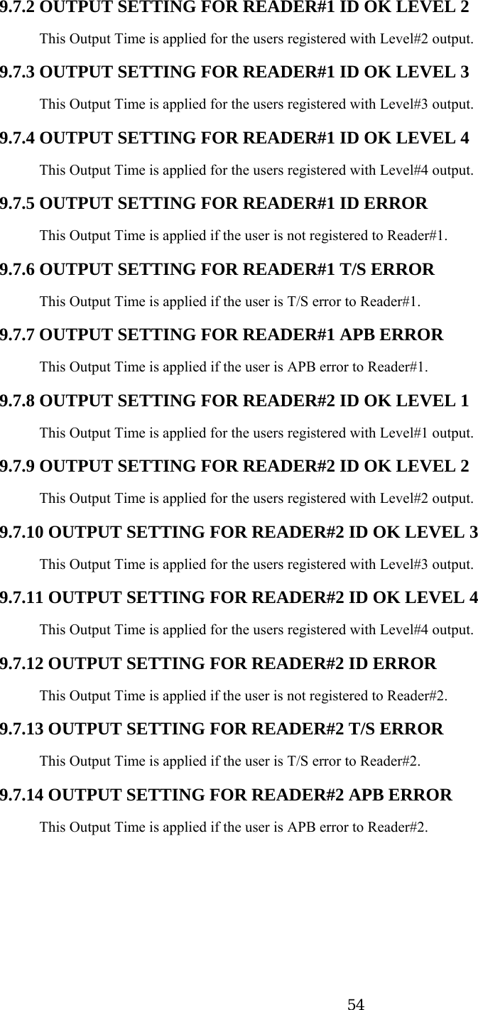  549.7.2 OUTPUT SETTING FOR READER#1 ID OK LEVEL 2 This Output Time is applied for the users registered with Level#2 output. 9.7.3 OUTPUT SETTING FOR READER#1 ID OK LEVEL 3 This Output Time is applied for the users registered with Level#3 output. 9.7.4 OUTPUT SETTING FOR READER#1 ID OK LEVEL 4 This Output Time is applied for the users registered with Level#4 output. 9.7.5 OUTPUT SETTING FOR READER#1 ID ERROR This Output Time is applied if the user is not registered to Reader#1. 9.7.6 OUTPUT SETTING FOR READER#1 T/S ERROR This Output Time is applied if the user is T/S error to Reader#1. 9.7.7 OUTPUT SETTING FOR READER#1 APB ERROR This Output Time is applied if the user is APB error to Reader#1. 9.7.8 OUTPUT SETTING FOR READER#2 ID OK LEVEL 1 This Output Time is applied for the users registered with Level#1 output. 9.7.9 OUTPUT SETTING FOR READER#2 ID OK LEVEL 2 This Output Time is applied for the users registered with Level#2 output. 9.7.10 OUTPUT SETTING FOR READER#2 ID OK LEVEL 3 This Output Time is applied for the users registered with Level#3 output. 9.7.11 OUTPUT SETTING FOR READER#2 ID OK LEVEL 4 This Output Time is applied for the users registered with Level#4 output. 9.7.12 OUTPUT SETTING FOR READER#2 ID ERROR This Output Time is applied if the user is not registered to Reader#2. 9.7.13 OUTPUT SETTING FOR READER#2 T/S ERROR This Output Time is applied if the user is T/S error to Reader#2. 9.7.14 OUTPUT SETTING FOR READER#2 APB ERROR This Output Time is applied if the user is APB error to Reader#2.       