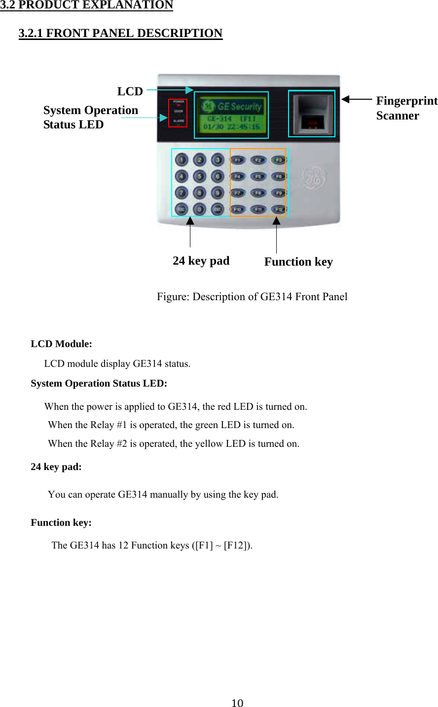 3.2 PRODUCT EXPLANATION 3.2.1 FRONT PANEL DESCRIPTION                LCD System Operation   Status LED  Fingerprint Scanner              24 key pad   Function key                        Figure: Description of GE314 Front Panel   LCD Module: LCD module display GE314 status.   System Operation Status LED: When the power is applied to GE314, the red LED is turned on.   When the Relay #1 is operated, the green LED is turned on.   When the Relay #2 is operated, the yellow LED is turned on.   24 key pad: You can operate GE314 manually by using the key pad. Function key: The GE314 has 12 Function keys ([F1] ~ [F12]).          10