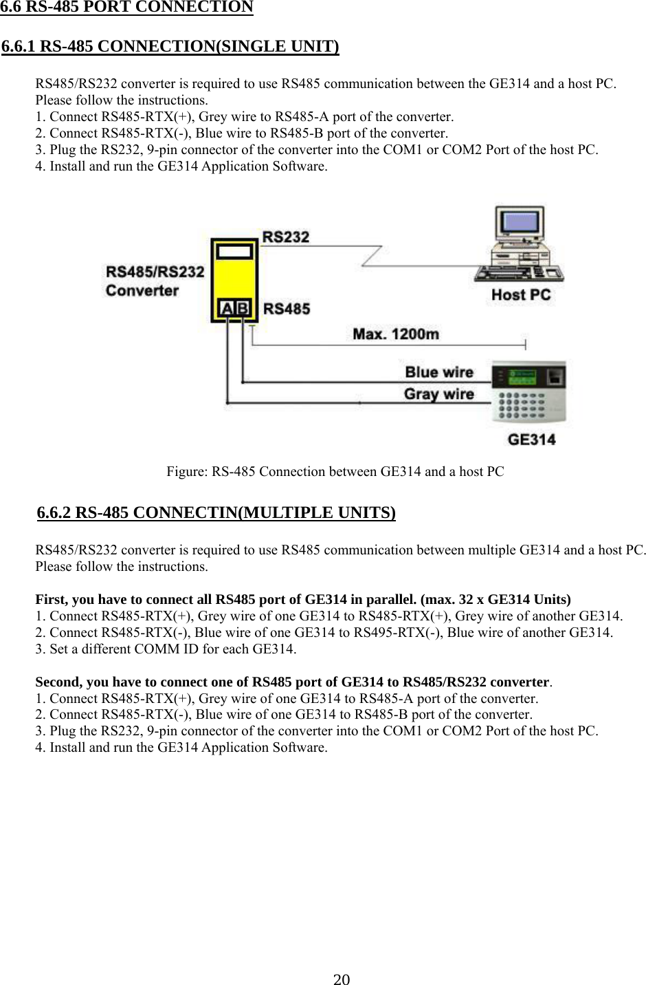 6.6 RS-485 PORT CONNECTION  6.6.1 RS-485 CONNECTION(SINGLE UNIT)  RS485/RS232 converter is required to use RS485 communication between the GE314 and a host PC. Please follow the instructions. 1. Connect RS485-RTX(+), Grey wire to RS485-A port of the converter. 2. Connect RS485-RTX(-), Blue wire to RS485-B port of the converter. 3. Plug the RS232, 9-pin connector of the converter into the COM1 or COM2 Port of the host PC. 4. Install and run the GE314 Application Software.  Figure: RS-485 Connection between GE314 and a host PC  6.6.2 RS-485 CONNECTIN(MULTIPLE UNITS)  RS485/RS232 converter is required to use RS485 communication between multiple GE314 and a host PC. Please follow the instructions.  First, you have to connect all RS485 port of GE314 in parallel. (max. 32 x GE314 Units) 1. Connect RS485-RTX(+), Grey wire of one GE314 to RS485-RTX(+), Grey wire of another GE314. 2. Connect RS485-RTX(-), Blue wire of one GE314 to RS495-RTX(-), Blue wire of another GE314. 3. Set a different COMM ID for each GE314.  Second, you have to connect one of RS485 port of GE314 to RS485/RS232 converter. 1. Connect RS485-RTX(+), Grey wire of one GE314 to RS485-A port of the converter. 2. Connect RS485-RTX(-), Blue wire of one GE314 to RS485-B port of the converter. 3. Plug the RS232, 9-pin connector of the converter into the COM1 or COM2 Port of the host PC. 4. Install and run the GE314 Application Software.  20