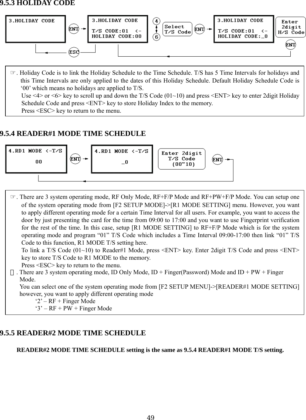  9.           .5.5 R ULE  READER#2 MODE TIME SCHEDULE setting is the same as 9.5.4 READER#1 MODE T/S setting. 5.3 HOLIDAY CODE oliday Code is to link the Holiday Schedule to the Time Schedule. T/S has 5 Time Intervals for holidays andth ay Schedule. Default Holiday Schedule Code is‘ o T/S. Use &lt;4&gt; or &lt;6&gt; key to scroll up and down the T/S Code (01~10) and press &lt;ENT&gt; key to enter 2digit Holidais Time Intervals are only applied to the dates of this Holid00’ which means no holidays are applied t       9.5.4 READER#1 MODE TIME SCHEDULE  EADER#2 MODE TIME SCHEDPress &lt;ESC&gt; key to return to the menu. . There are 3 system operating mode, ☞ID Only Mode, ID + Finger(Password) Mode and ID + PW + Finger ode. ou can select one of the system operating mode frhowever, you want to apply different operating mode   ‘2’ – RF + Finger Mode ‘3’ – RF + PW + Finger Mode ☞. HySchedule Code and press &lt;ENT&gt; key to store Holiday Index to the memory. Press &lt;ESC&gt; key to return to the menu.☞. There are 3 system operating mode, RF Only Mode, RF+F/P Mode and RF+PW+F/P Mode. You can setup oneof the system operating mode from [F2 SETUP MODE]-&gt;[R1 MODE SETTING] menu. However, you wantto apply different operating mode for a certain Time Interval for all users. For example, you want to access thedoor by just presenting the card for the time from 09:00 to 17:00 and you want to use Fingerprint verificationfor the rest of the time. In this case, setup [R1 MODE SETTING] to RF+F/P Mode which is for the systemoperating mode and program “01” T/S Code which includes a Time Interval 09:00-17:00 then link “01” T/SCode to this function, R1 MODE T/S setting here. To link a T/S Code (01~10) to Reader#1 Mode, press &lt;ENT&gt; key. Enter 2digit T/S Code and press &lt;ENT&gt;key to store T/S Code to R1 MODE to the memory. M      Y om [F2 SETUP MENU]-&gt;[READER#1 MODE SETTING]      9      49
