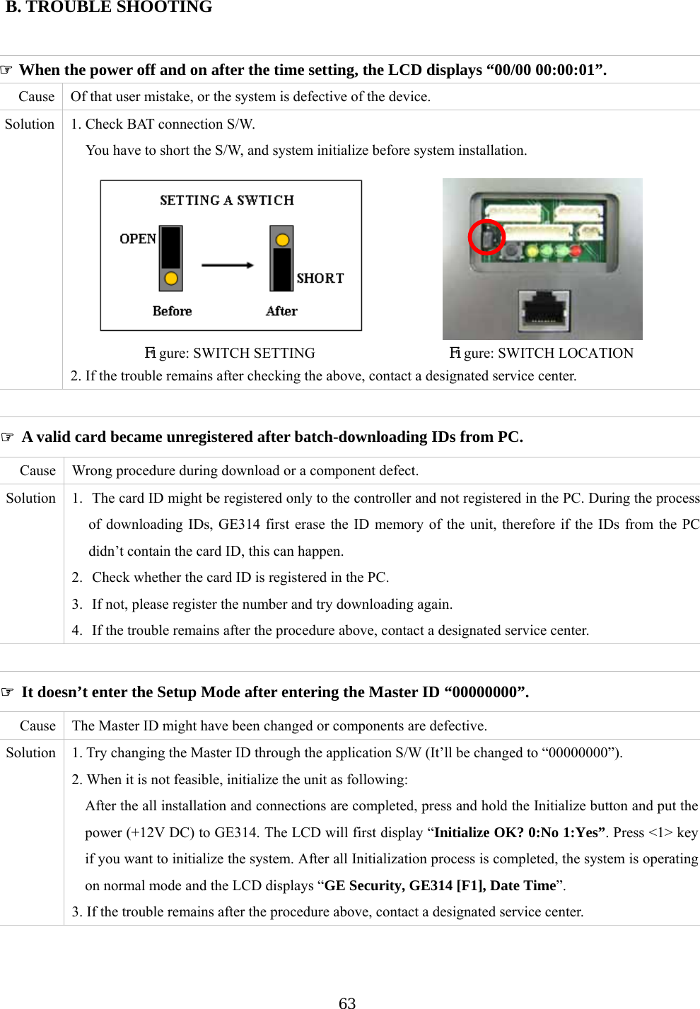 B  ☞ A ed after batch-downloading IDs from PC. . TROUBLE SHOOTING  valid card became unregisterause  Wrong procedure during pon ct. tive of evice. tion  1. Check BAT connection S/You have to short the itialize b                                               C  download or a com ent defeSolution  1.  The card ID might be registered only to the controller and not registered in the PC. During the process 314 first erase the ID memory of the unit, therefore if the IDs from the PC didn’2.  Check whether the card ID is registered in the PC. 3.  If not, please register the number and try downloading again. 4.  If the trouble remains after the procedure above, contact a designated service center. of downloading IDs, GEt contain the card ID, this can happen.    ☞ It doesn’t enter the Setup Mode after entering the Master ID “00000000”. Cause  The Master ID might have been changed or components are defective. Solution  1. Try changing the Master ID through the application S/W (It’ll be changed to “00000000”). 2. When it is not feasible, initialize the unit as following:   After the all installation and connections are completed, press and hold the Initialize button and put the power (+12V DC) to GE314. The LCD will first display “Initialize OK? 0:No 1:Yes”. Press &lt;1&gt; key if you want to initialize the system. After all Initialization process is completed, the system is operating on normal mode and the LCD displays “GE Security, GE314 [F1], Date Time”. 3. If the trouble remains after the procedure above, contact a designated service center.    ☞ When the power off and on after the time setting, the LCD displays “00/00 00:00:01”.   Cause  Of that user mistake, or the system is defec  the dSolu W.    S/W, and system in efore system installation.    Figure: SWITCH SETTING                  Figure: SWITCH LOCATION 2. If the trouble remains after checking the above, contact a designated service center.   63