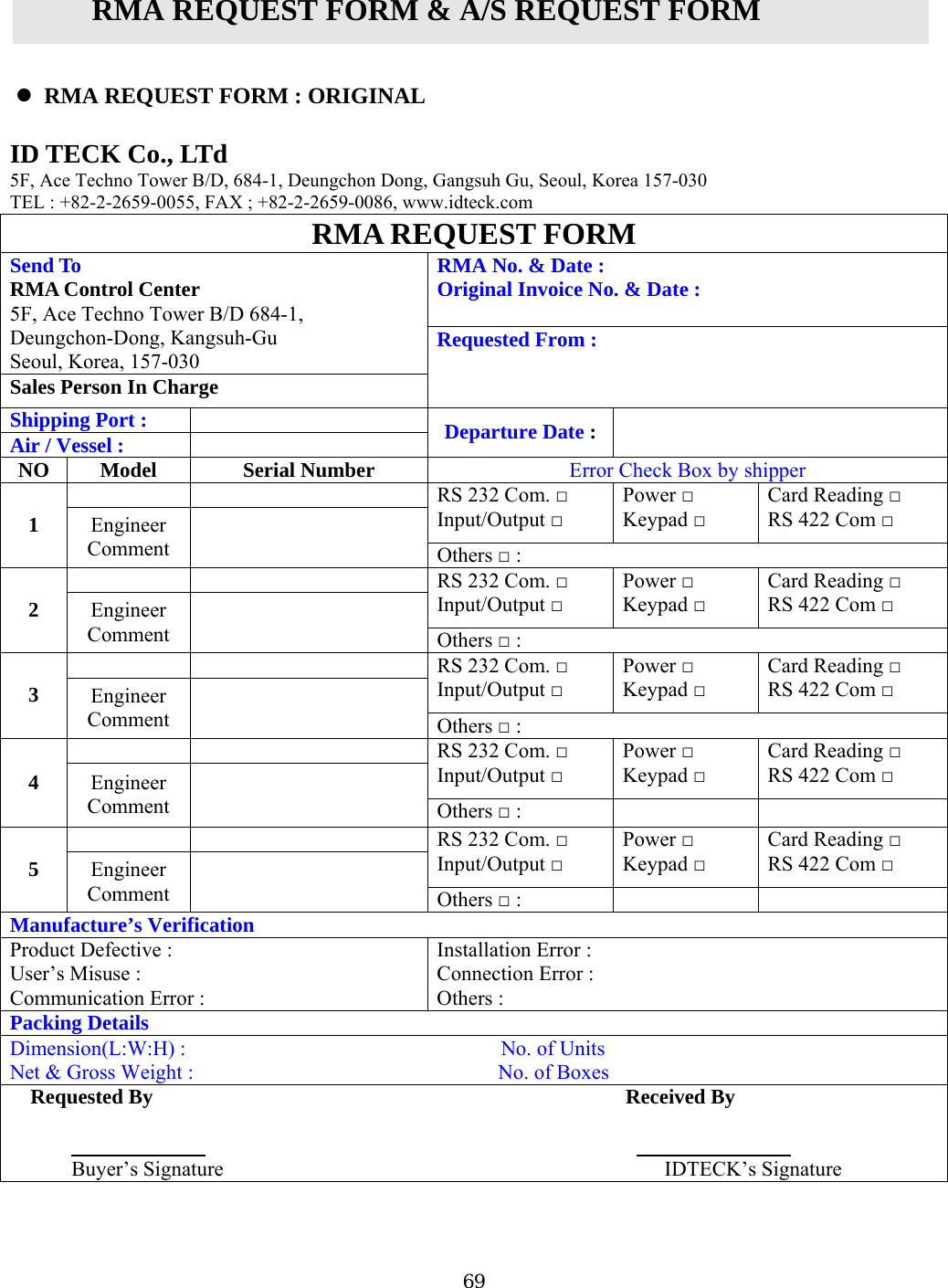 RMA REQUEST FORM &amp; A/S REQUEST FORM   ID5F, Ace Techno Tower BTEL : +82-2-2659-0055, FAX ; +82-2-2659-0086, www.idteck.com  RMA REQUEST FORM   RMA REQUEST FORM : ORIGINAL   TECK Co., LTd /D, 684-1, Deungchon Dong, Gangsuh Gu, Seoul, Korea 157-030 RMA No. &amp; Date : inal Invoice No. &amp; Date : OrigA Control Center SeRM5F, Ace Techno Tower B/D 684-1, Deungchon-Dong, Kangsuh-Gu Send To oul, Korea, 157-030 SaRequested From : les Person In Charge  Shipping Port : Ai Departure Date :  r / Vessel :    Model  Serial Number N Error Check Box by shipper O   RS 232 Com. □ Input/Output □ Power □ Keypad □ Card Reading □ RS 422 Com □ 1  Engineer   Comment  Others □ :   RS 232 Com. □ Input/Output □ Power □ Keypad □ Card Reading □ RS 422 Com □ 2  Engineer   Comment  Others □ :   RS 232 Com. □ Input/Output □ Power □ Keypad □ Card Reading □ RS 422 Com □ 3  Engineer   Comment  Others □ :   RS 232 Com. □ Input/Output □ Power □ Keypad □ Card Reading □ RS 422 Com □ 4  Engineer Comment  OthersRS 232 Com  □ :      . □ Input/Output □ Power □ Keypad □ Card Reading □ RS 422 Com □ 5  Engineer Comment  Others □ :   Manufacture’s Verification oduct Defective :    InstallatioPrUsCon Error : er’s Misuse :  Connection Error : Others : mmunication Error :Packing Details Di      No. of Units Ne . of Boxes mension(L:W:H) :                         t &amp; Gross Weight :                             NoRequested By                                              Received By                                                                                   Buyer’s Signature                                          IDTECK’s Signature     69