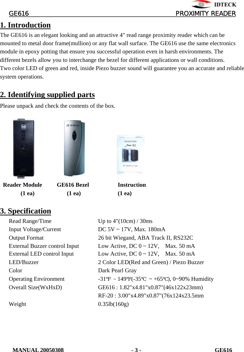         GE616                                       PROXIMITY READER 1. Introduction The GE616 is an elegant looking and an attractive 4&quot; read range proximity reader which can be mounted to metal door frame(mullion) or any flat wall surface. The GE616 use the same electronics module in epoxy potting that ensure you successful operation even in harsh environments. The different bezels allow you to interchange the bezel for different applications or wall conditions. Two color LED of green and red, inside Piezo buzzer sound will guarantee you an accurate and reliable system operations.  2. Identifying supplied parts  Please unpack and check the contents of the box.              Reader Module     GE616 Bezel     Instruction (1 ea)           (1 ea)     (1 ea)  3. Specification      Read Range/Time      Up to 4&quot;(10cm) / 30ms       Input Voltage/Current    DC 5V ~ 17V, Max. 180mA       Output Format      26 bit Wiegand, ABA Track II, RS232C       External Buzzer control Input    Low Active, DC 0 ~ 12V,    Max. 50 mA       External LED control Input      Low Active, DC 0 ~ 12V,    Max. 50 mA       LED/Buzzer       2 Color LED(Red and Green) / Piezo Buzzer    Color        Dark Pearl Gray    Operating Environment    -31℉ ~ 149℉(-35℃ ~ +65℃), 0~90% Humidity    Overall Size(WxHxD)    GE616 : 1.82&quot;x4.81&quot;x0.87&quot;(46x122x23mm)      RF-20 : 3.00&quot;x4.89&quot;x0.87&quot;(76x124x23.5mm    Weight        0.35lb(160g) MANUAL 20050308                       - 3 -                         GE616 