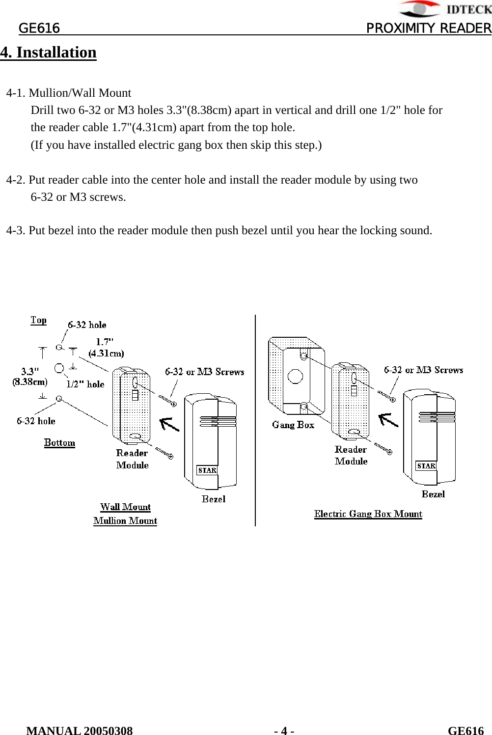          GE616                                       PROXIMITY READER 4. Installation    4-1. Mullion/Wall Mount           Drill two 6-32 or M3 holes 3.3&quot;(8.38cm) apart in vertical and drill one 1/2&quot; hole for           the reader cable 1.7&quot;(4.31cm) apart from the top hole.           (If you have installed electric gang box then skip this step.)    4-2. Put reader cable into the center hole and install the reader module by using two        6-32 or M3 screws.    4-3. Put bezel into the reader module then push bezel until you hear the locking sound.            MANUAL 20050308                       - 4 -                         GE616 