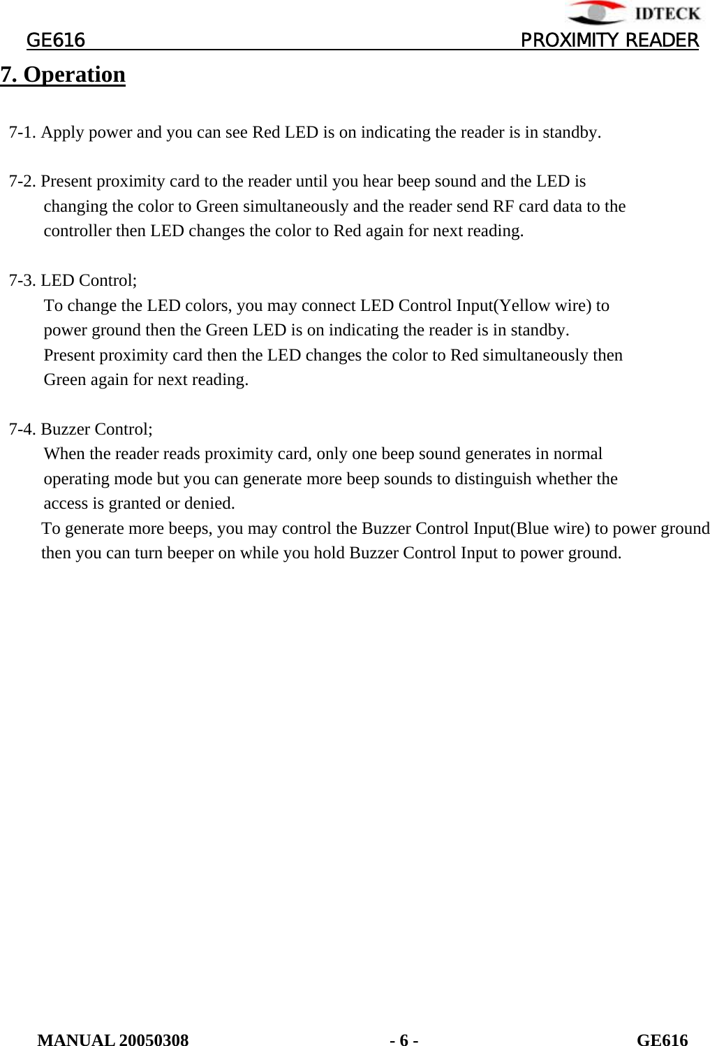          GE616                                       PROXIMITY READER 7. Operation    7-1. Apply power and you can see Red LED is on indicating the reader is in standby.    7-2. Present proximity card to the reader until you hear beep sound and the LED is             changing the color to Green simultaneously and the reader send RF card data to the           controller then LED changes the color to Red again for next reading.    7-3. LED Control;           To change the LED colors, you may connect LED Control Input(Yellow wire) to           power ground then the Green LED is on indicating the reader is in standby.           Present proximity card then the LED changes the color to Red simultaneously then      Green again for next reading.    7-4. Buzzer Control;           When the reader reads proximity card, only one beep sound generates in normal             operating mode but you can generate more beep sounds to distinguish whether the        access is granted or denied.         To generate more beeps, you may control the Buzzer Control Input(Blue wire) to power ground then you can turn beeper on while you hold Buzzer Control Input to power ground. MANUAL 20050308                       - 6 -                         GE616 