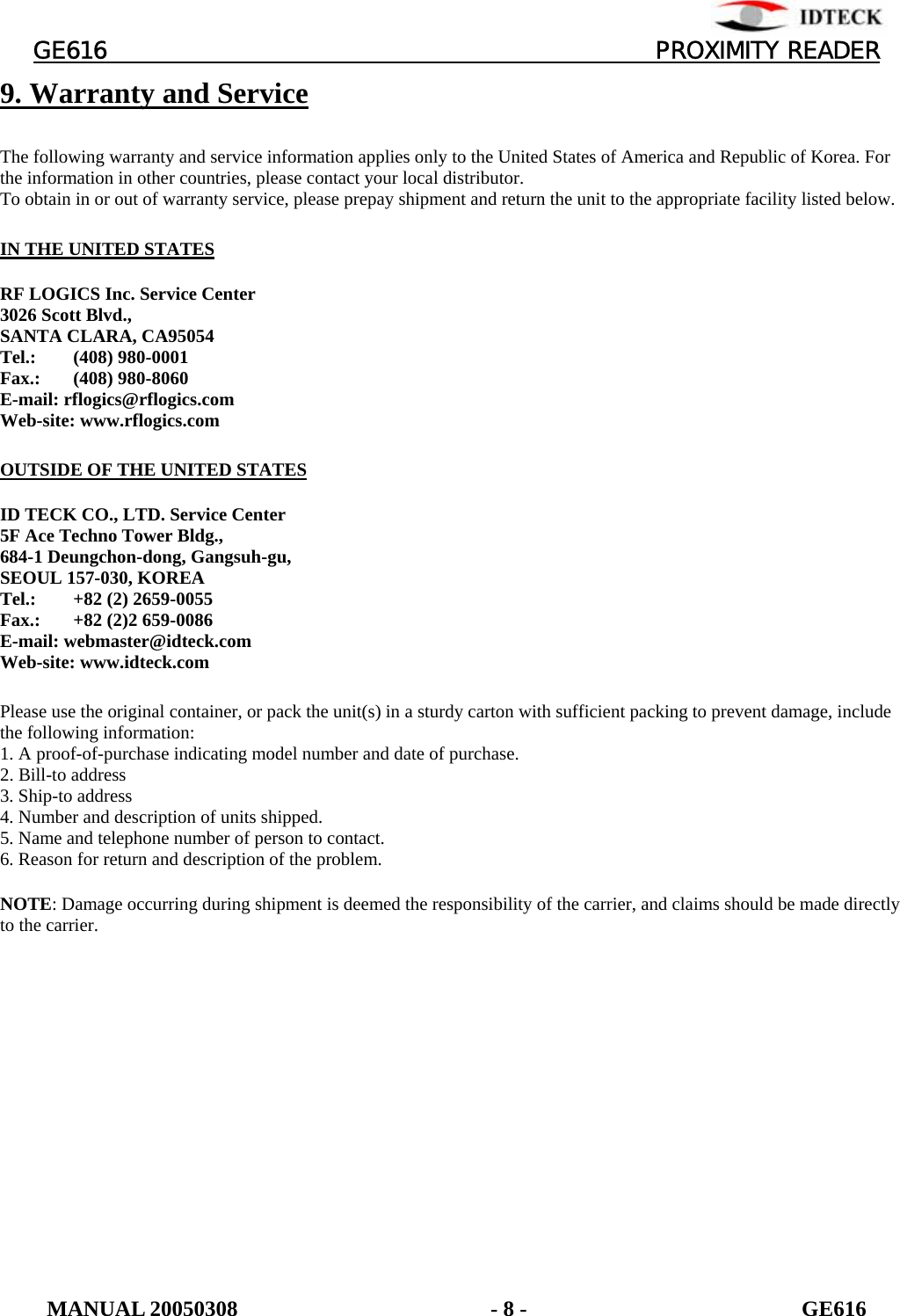          GE616                                       PROXIMITY READER 9. Warranty and Service  The following warranty and service information applies only to the United States of America and Republic of Korea. For the information in other countries, please contact your local distributor. To obtain in or out of warranty service, please prepay shipment and return the unit to the appropriate facility listed below.  IN THE UNITED STATES  RF LOGICS Inc. Service Center 3026 Scott Blvd., SANTA CLARA, CA95054 Tel.: (408) 980-0001 Fax.: (408) 980-8060 E-mail: rflogics@rflogics.com Web-site: www.rflogics.com  OUTSIDE OF THE UNITED STATES  ID TECK CO., LTD. Service Center 5F Ace Techno Tower Bldg., 684-1 Deungchon-dong, Gangsuh-gu, SEOUL 157-030, KOREA Tel.:  +82 (2) 2659-0055 Fax.:  +82 (2)2 659-0086 E-mail: webmaster@idteck.com Web-site: www.idteck.com  Please use the original container, or pack the unit(s) in a sturdy carton with sufficient packing to prevent damage, include the following information: 1. A proof-of-purchase indicating model number and date of purchase. 2. Bill-to address 3. Ship-to address 4. Number and description of units shipped. 5. Name and telephone number of person to contact. 6. Reason for return and description of the problem.  NOTE: Damage occurring during shipment is deemed the responsibility of the carrier, and claims should be made directly to the carrier.  MANUAL 20050308                       - 8 -                         GE616 