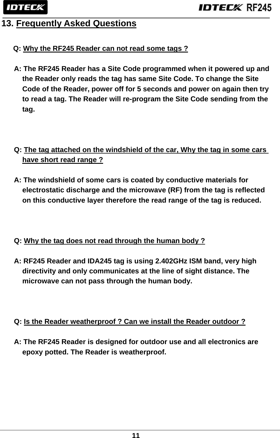                                                               11  13. Frequently Asked Questions   Q: Why the RF245 Reader can not read some tags ?  A: The RF245 Reader has a Site Code programmed when it powered up and the Reader only reads the tag has same Site Code. To change the Site Code of the Reader, power off for 5 seconds and power on again then try to read a tag. The Reader will re-program the Site Code sending from the tag.    Q: The tag attached on the windshield of the car, Why the tag in some cars have short read range ?  A: The windshield of some cars is coated by conductive materials for electrostatic discharge and the microwave (RF) from the tag is reflected on this conductive layer therefore the read range of the tag is reduced.    Q: Why the tag does not read through the human body ?  A: RF245 Reader and IDA245 tag is using 2.402GHz ISM band, very high directivity and only communicates at the line of sight distance. The microwave can not pass through the human body.    Q: Is the Reader weatherproof ? Can we install the Reader outdoor ?  A: The RF245 Reader is designed for outdoor use and all electronics are epoxy potted. The Reader is weatherproof.   
