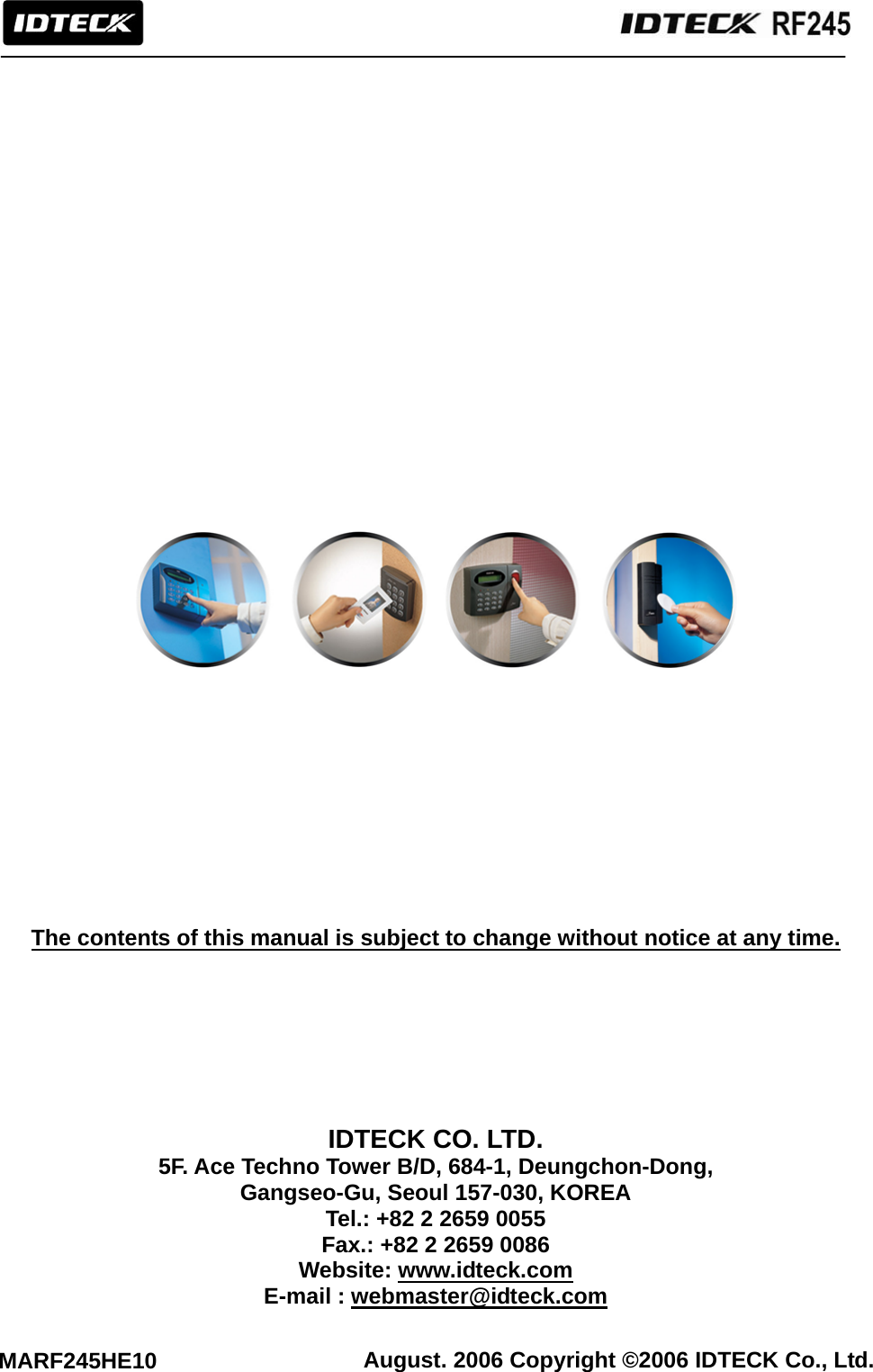                                                              August. 2006 Copyright ©2006 IDTECK Co., Ltd. MARF245HE10                               The contents of this manual is subject to change without notice at any time.         IDTECK CO. LTD. 5F. Ace Techno Tower B/D, 684-1, Deungchon-Dong, Gangseo-Gu, Seoul 157-030, KOREA Tel.: +82 2 2659 0055 Fax.: +82 2 2659 0086 Website: www.idteck.com E-mail : webmaster@idteck.com  