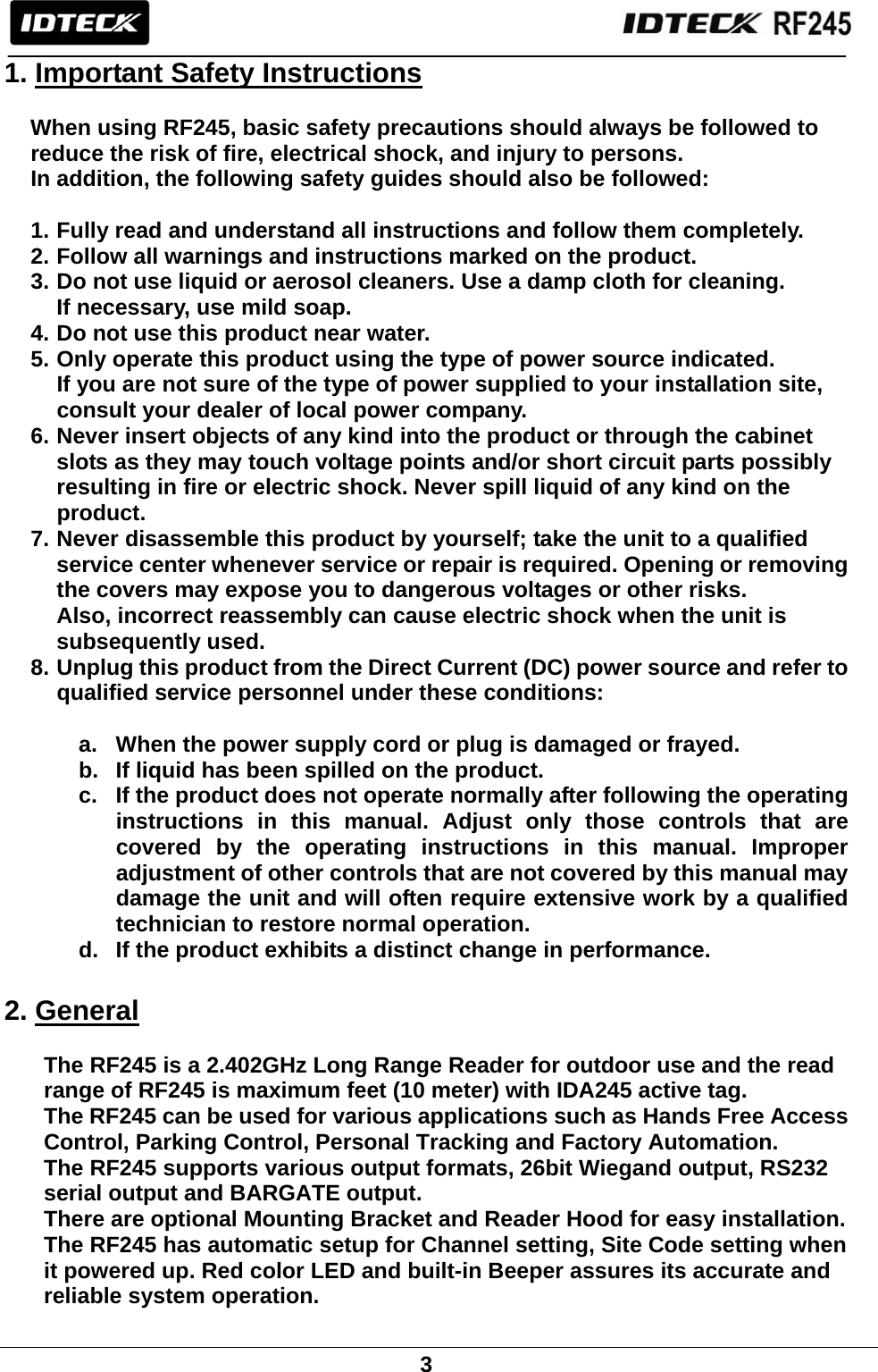                                                               3  1. Important Safety Instructions  When using RF245, basic safety precautions should always be followed to reduce the risk of fire, electrical shock, and injury to persons.   In addition, the following safety guides should also be followed:  1. Fully read and understand all instructions and follow them completely. 2. Follow all warnings and instructions marked on the product. 3. Do not use liquid or aerosol cleaners. Use a damp cloth for cleaning.   If necessary, use mild soap. 4. Do not use this product near water. 5. Only operate this product using the type of power source indicated.       If you are not sure of the type of power supplied to your installation site,       consult your dealer of local power company. 6. Never insert objects of any kind into the product or through the cabinet   slots as they may touch voltage points and/or short circuit parts possibly resulting in fire or electric shock. Never spill liquid of any kind on the   product. 7. Never disassemble this product by yourself; take the unit to a qualified   service center whenever service or repair is required. Opening or removing the covers may expose you to dangerous voltages or other risks.   Also, incorrect reassembly can cause electric shock when the unit is   subsequently used. 8. Unplug this product from the Direct Current (DC) power source and refer to   qualified service personnel under these conditions:  a.  When the power supply cord or plug is damaged or frayed. b.  If liquid has been spilled on the product. c.  If the product does not operate normally after following the operating instructions in this manual. Adjust only those controls that are covered by the operating instructions in this manual. Improper adjustment of other controls that are not covered by this manual may damage the unit and will often require extensive work by a qualified technician to restore normal operation. d.  If the product exhibits a distinct change in performance.  2. General  The RF245 is a 2.402GHz Long Range Reader for outdoor use and the read   range of RF245 is maximum feet (10 meter) with IDA245 active tag.   The RF245 can be used for various applications such as Hands Free Access   Control, Parking Control, Personal Tracking and Factory Automation.   The RF245 supports various output formats, 26bit Wiegand output, RS232   serial output and BARGATE output.   There are optional Mounting Bracket and Reader Hood for easy installation.   The RF245 has automatic setup for Channel setting, Site Code setting when   it powered up. Red color LED and built-in Beeper assures its accurate and   reliable system operation. 