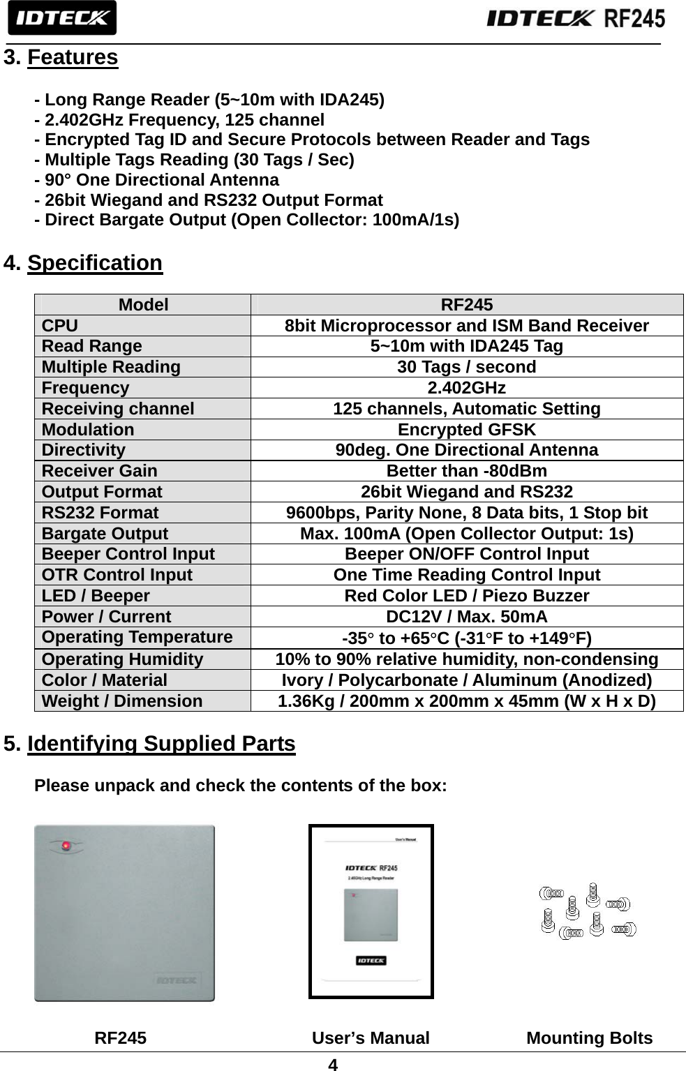                                                               4  3. Features  - Long Range Reader (5~10m with IDA245) - 2.402GHz Frequency, 125 channel - Encrypted Tag ID and Secure Protocols between Reader and Tags   - Multiple Tags Reading (30 Tags / Sec) - 90° One Directional Antenna - 26bit Wiegand and RS232 Output Format - Direct Bargate Output (Open Collector: 100mA/1s)  4. Specification  Model  RF245 CPU  8bit Microprocessor and ISM Band Receiver Read Range  5~10m with IDA245 Tag Multiple Reading  30 Tags / second Frequency 2.402GHz Receiving channel  125 channels, Automatic Setting Modulation Encrypted GFSK Directivity  90deg. One Directional Antenna Receiver Gain  Better than -80dBm Output Format  26bit Wiegand and RS232 RS232 Format  9600bps, Parity None, 8 Data bits, 1 Stop bit Bargate Output  Max. 100mA (Open Collector Output: 1s) Beeper Control Input  Beeper ON/OFF Control Input OTR Control Input  One Time Reading Control Input LED / Beeper    Red Color LED / Piezo Buzzer Power / Current  DC12V / Max. 50mA Operating Temperature  -35° to +65°C (-31°F to +149°F) Operating Humidity  10% to 90% relative humidity, non-condensing Color / Material  Ivory / Polycarbonate / Aluminum (Anodized) Weight / Dimension    1.36Kg / 200mm x 200mm x 45mm (W x H x D)  5. Identifying Supplied Parts  Please unpack and check the contents of the box:                 RF245   User’s Manual           Mounting Bolts 